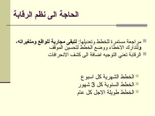 ‫الرقابة‬ ‫نظم‬ ‫الى‬ ‫الحاجة‬

:‫وتعديلها‬ ‫للخطط‬ ‫مستمرة‬ ‫مراجعة‬
،‫ومتغيراته‬ ‫للواقع‬ ‫مجارية‬ ‫لتبقى‬
‫و‬
‫الموقف‬ ‫لتحسين‬ ‫الخطط‬ ‫ووضع‬ ‫االخطاء‬ ‫لتدارك‬

‫االنحرافات‬ ‫كشف‬ ‫الى‬ ‫اضافة‬ ‫التوجيه‬ ‫تعني‬ ‫الرقابة‬

‫اسبوع‬ ‫كل‬ ‫الشهرية‬ ‫الخطط‬

‫كل‬ ‫السنوية‬ ‫الخطط‬
3
‫شهور‬

‫عام‬ ‫كل‬ ‫االجل‬ ‫طويلة‬ ‫الخطط‬
 