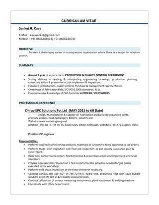 CURRICULUM VITAE
Sanket R. Kava
E-Mail : kavasanket@gmail.com
Mobile : +91 8866244623/ +91 8866244630
OBJECTIVE
To seek a challenging career in a progressive organization where there is a scope for lucrative
growth.
SUMMARY
 Around 3 year of experience in PRODUCTION & QUALITY CONTROL DEPARTMENT. 
 Strong abilities in reading & interpreting engineering drawings, production planning,
corrective action & preventive action implement & inspection. 
 Exposure in production, quality control, Purchase & management representative. 
 Knowledge of fabrication field, ISO 9001:2008 standards, & 5s.
 Comprehensive knowledge of CAD tools like AUTOCAD, SOLIDWORKS.
PROFESSIONAL EXPERIENCE
Dhruv EPC Solutions Pvt Ltd (MAY 2015 to till Date)
Design, Manufacturer & supplier of Fabrication products like expansion joints,
pressure vessels, heat exchangers, boilers , columns etc.
Website: www.vedantagroup.net 
Location : Plot no –E- 44 TO 46, Savali GIDC Estate, Manjusar, Vadodara- 391775,Gujarat, India.
Position: QC engineer 
Responsibilities:
 Perform inspection of incoming products, materials or customers items according to job orders. 
 Perform Stage wise inspection and final job inspection as per quality assurance plan &
raise report. 
 Raise non- conformance report, find Corrective & preventive action and implement whenever
necessary. 
 Prepare necessary QC / Inspection / Test reports/ for the activities needed for job orders
executed in the workshop. 
 Perform weld visual inspection at the shop whenever necessary. 
 Conduct various test like NDT (PT/MT/UT/RT), hydro test, pneumatic test with soap bubble
solution, cycle life test as per quality assurance plan. 
 Conduct calibration of various measuring instruments, plant equipment & welding machine. 
 Coordinate with other department. 
 