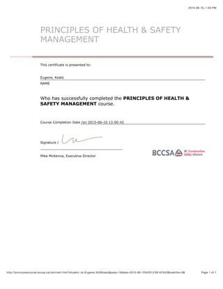 2015-06-10, 1:02 PM
Page 1 of 1http://principlescourse.bccsa.ca/cert/cert.htm?student_id=Eugene,%20Keats&pass=1&date=2015-06-10%2013:00:42%20&usetitle=0&
Course Completion Date /
Signature /
Mike McKenna, Executive Director
PRINCIPLES OF HEALTH & SAFETY
MANAGEMENT
This certificate is presented to:
Eugene, Keats
NAME
Who has successfully completed the PRINCIPLES OF HEALTH &
SAFETY MANAGEMENT course.
on 2015-06-10 13:00:42
 