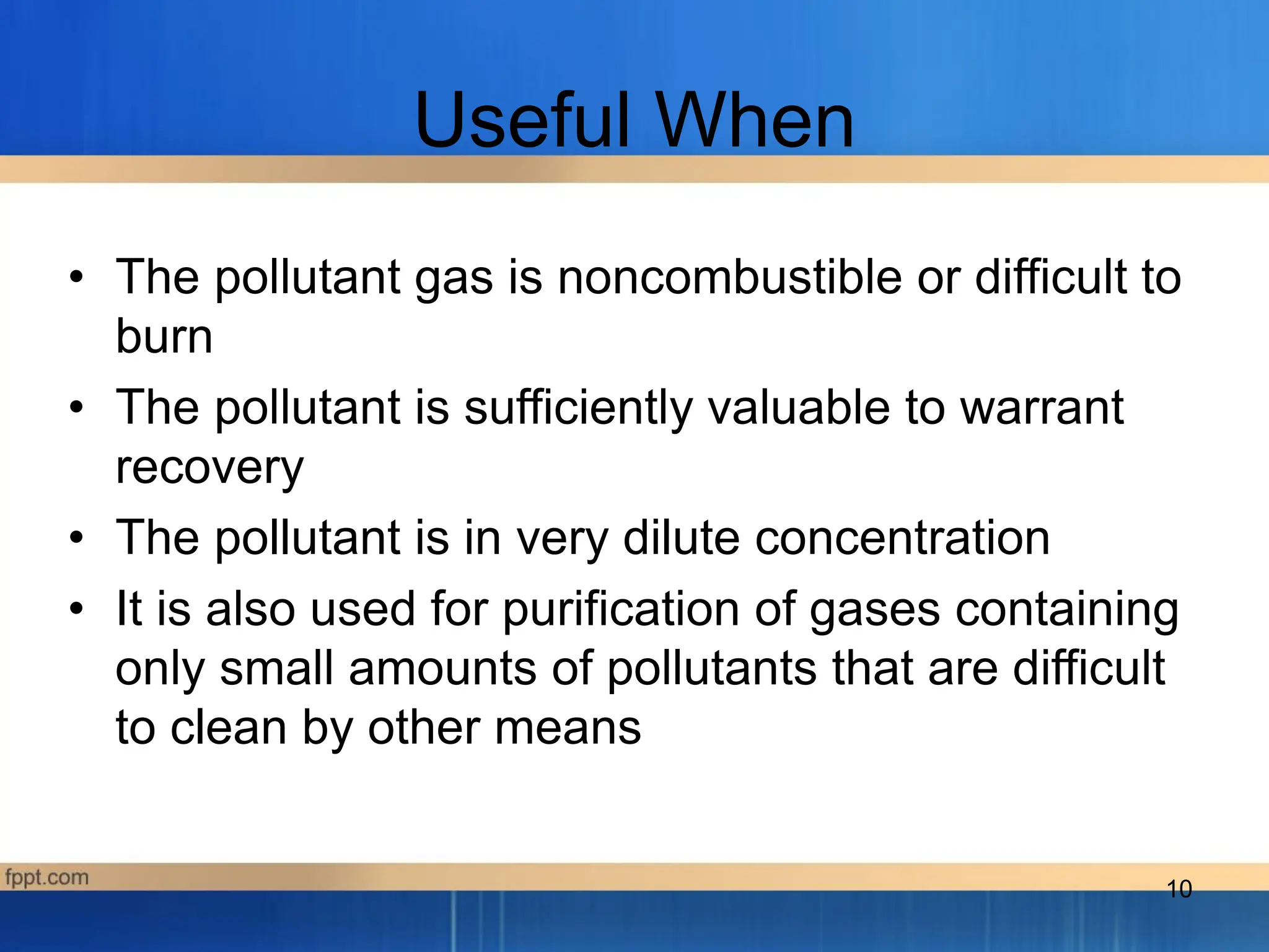 10
Useful When
• The pollutant gas is noncombustible or difficult to
burn
• The pollutant is sufficiently valuable to warrant
recovery
• The pollutant is in very dilute concentration
• It is also used for purification of gases containing
only small amounts of pollutants that are difficult
to clean by other means
 