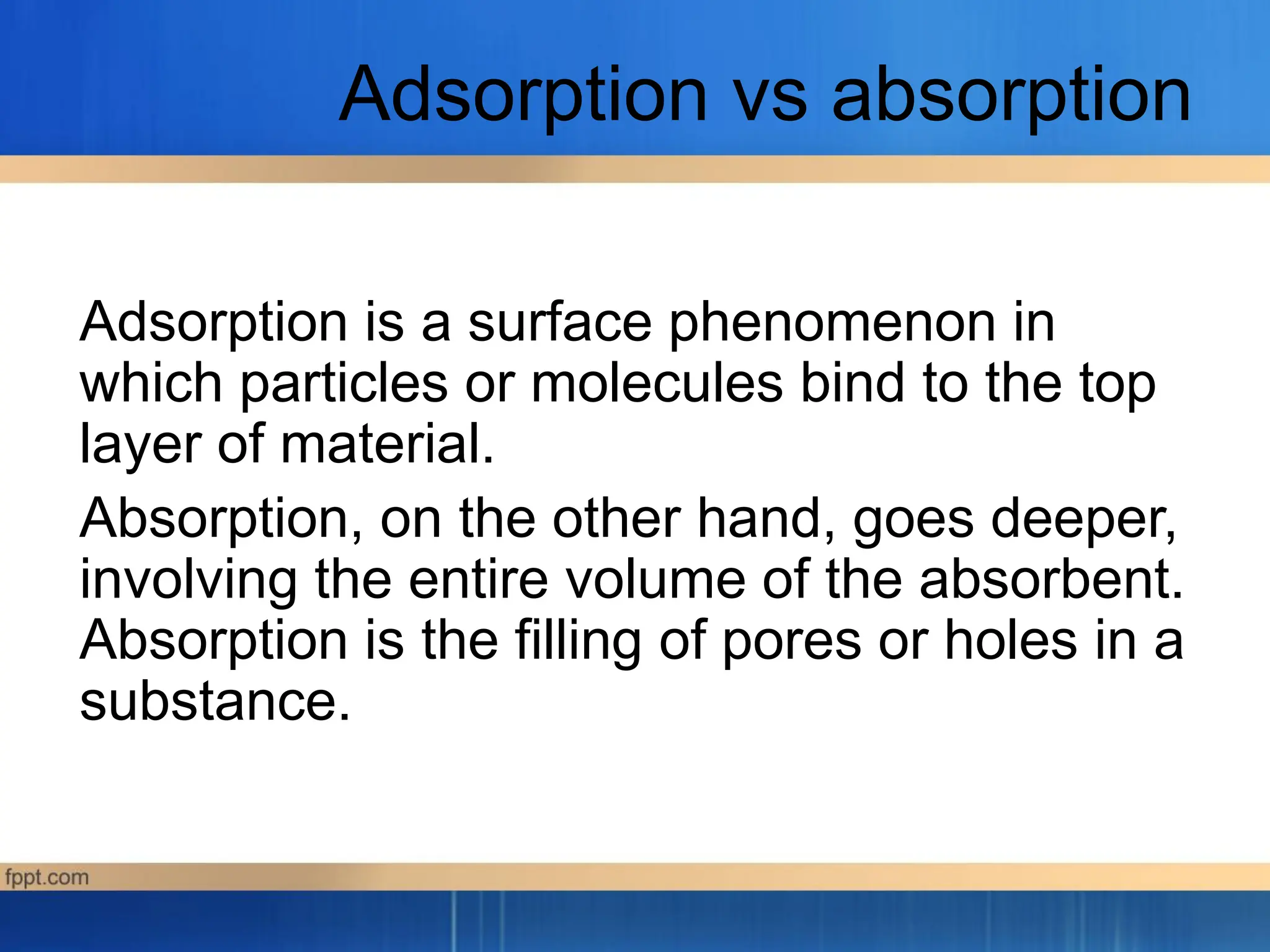 Adsorption vs absorption
Adsorption is a surface phenomenon in
which particles or molecules bind to the top
layer of material.
Absorption, on the other hand, goes deeper,
involving the entire volume of the absorbent.
Absorption is the filling of pores or holes in a
substance.
 