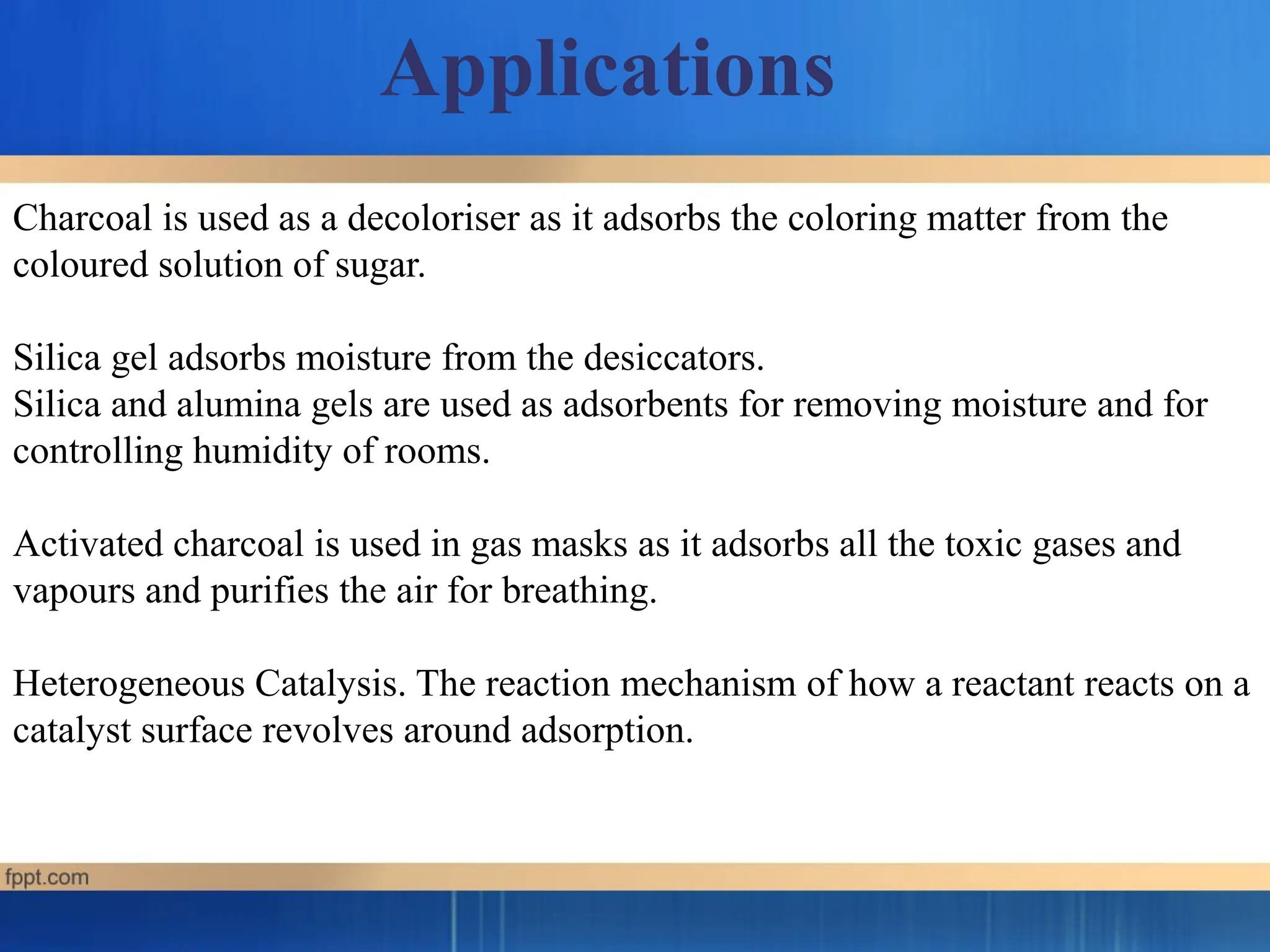 Charcoal is used as a decoloriser as it adsorbs the coloring matter from the
coloured solution of sugar.
Silica gel adsorbs moisture from the desiccators.
Silica and alumina gels are used as adsorbents for removing moisture and for
controlling humidity of rooms.
Activated charcoal is used in gas masks as it adsorbs all the toxic gases and
vapours and purifies the air for breathing.
Heterogeneous Catalysis. The reaction mechanism of how a reactant reacts on a
catalyst surface revolves around adsorption.
Applications
 