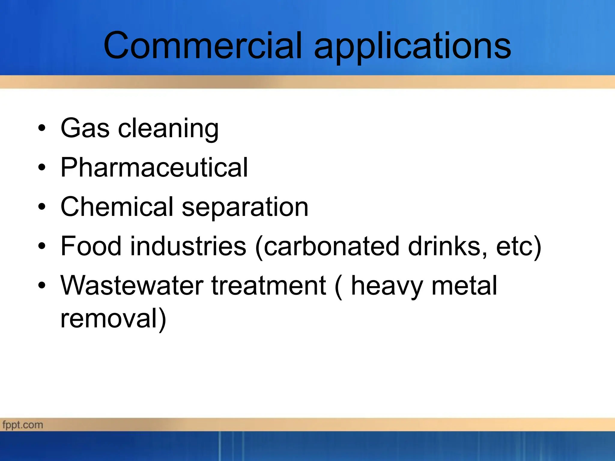 Commercial applications
• Gas cleaning
• Pharmaceutical
• Chemical separation
• Food industries (carbonated drinks, etc)
• Wastewater treatment ( heavy metal
removal)
 