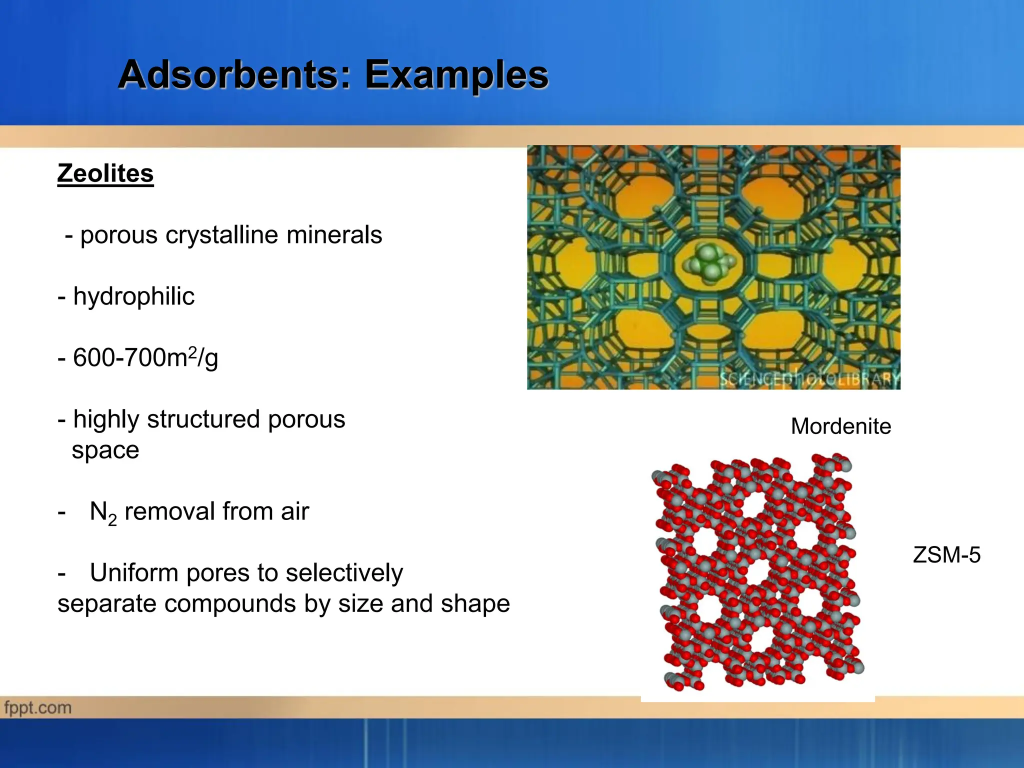 Adsorbents: Examples
Zeolites
- porous crystalline minerals
- hydrophilic
- 600-700m2/g
- highly structured porous
space
- N2 removal from air
- Uniform pores to selectively
separate compounds by size and shape
Mordenite
ZSM-5
 