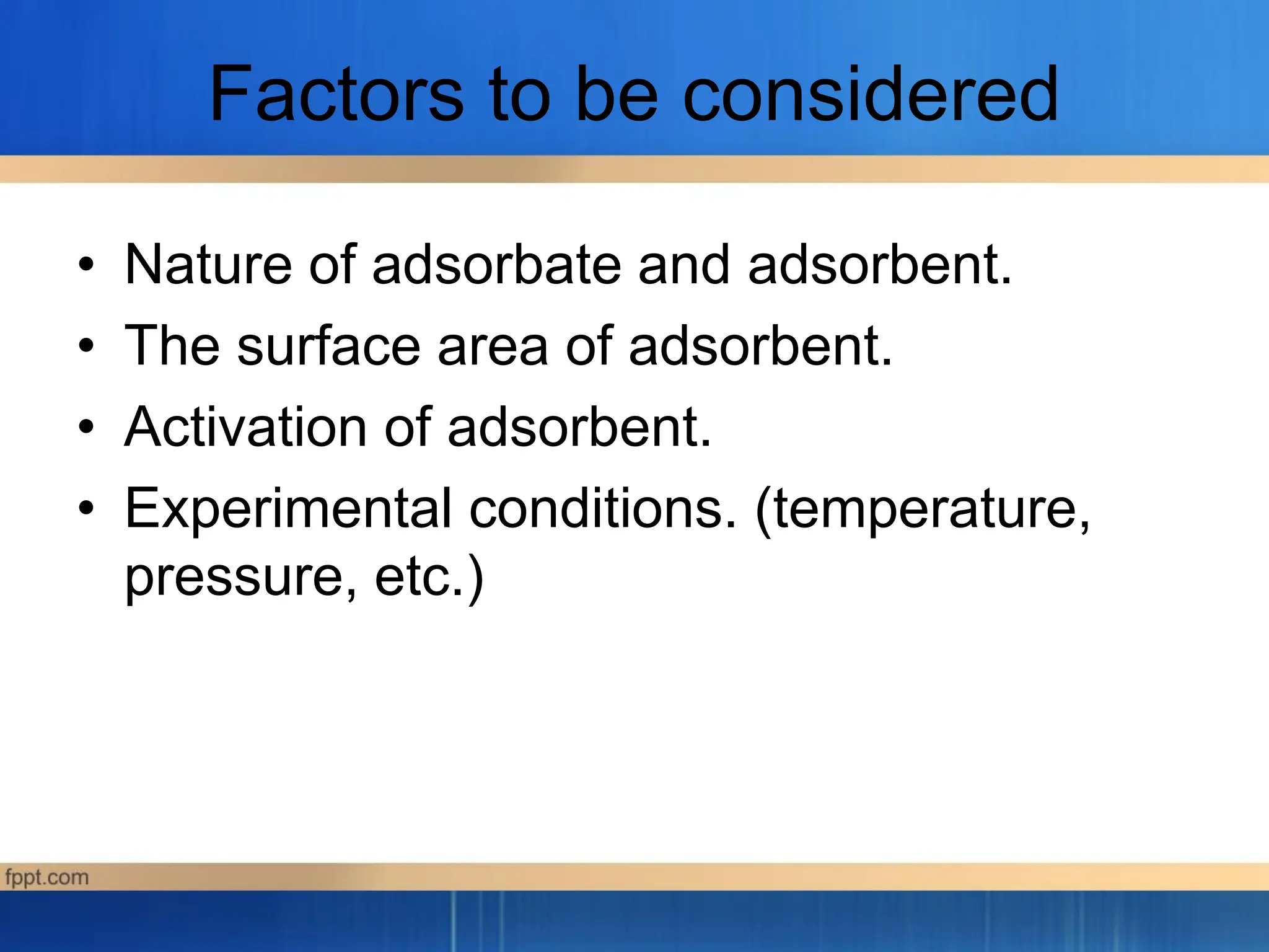 Factors to be considered
• Nature of adsorbate and adsorbent.
• The surface area of adsorbent.
• Activation of adsorbent.
• Experimental conditions. (temperature,
pressure, etc.)
 