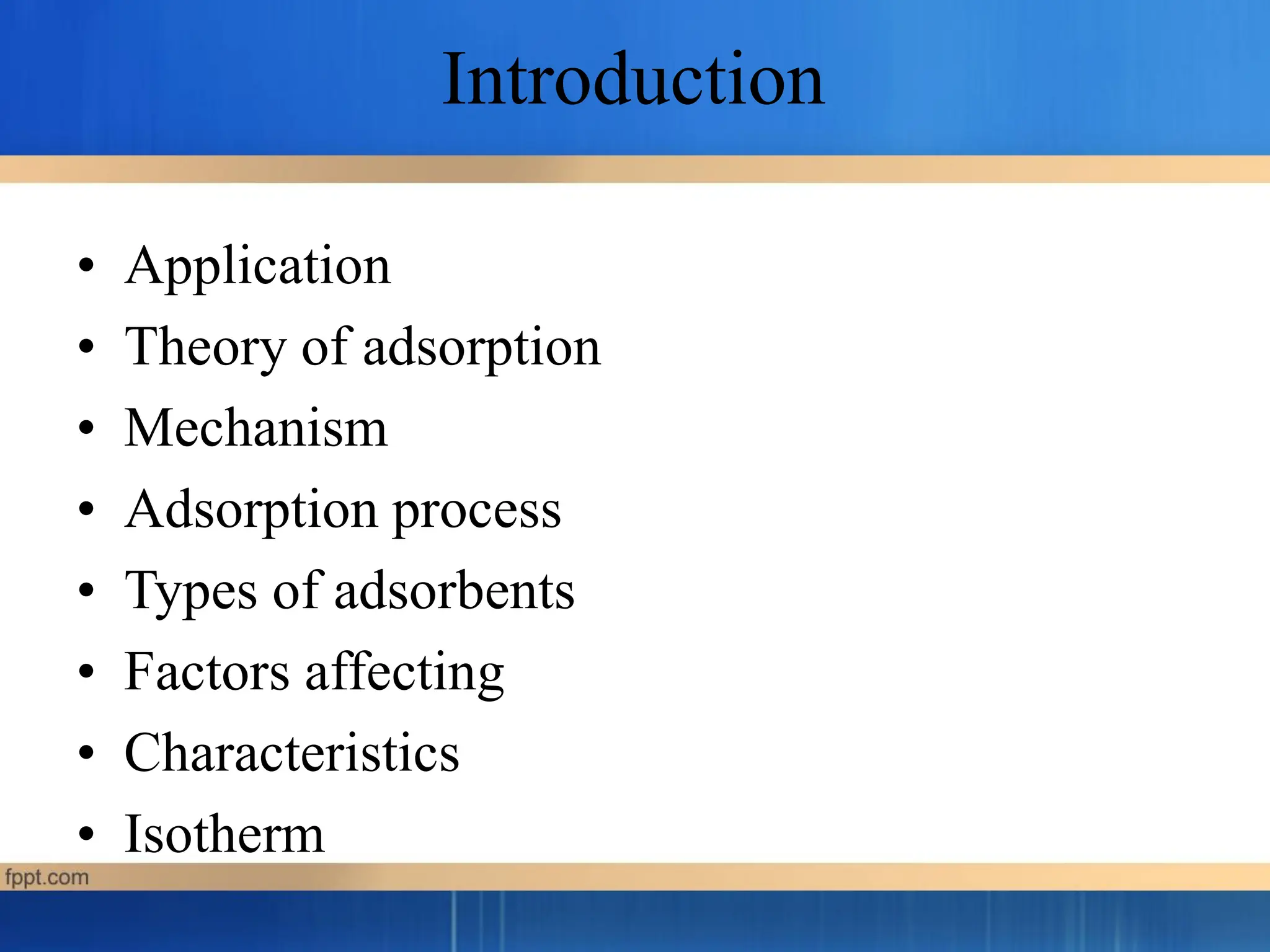 Introduction
• Application
• Theory of adsorption
• Mechanism
• Adsorption process
• Types of adsorbents
• Factors affecting
• Characteristics
• Isotherm
 
