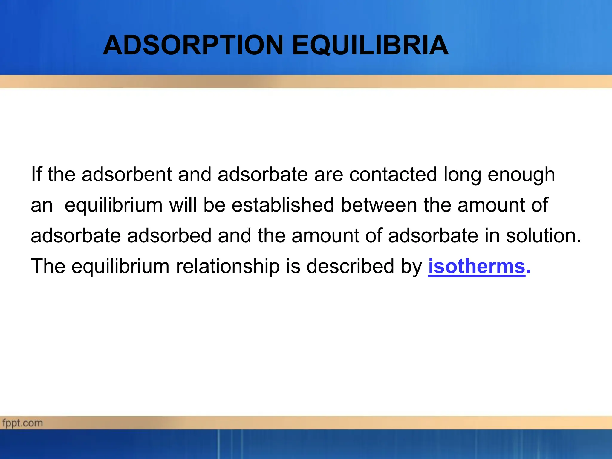 If the adsorbent and adsorbate are contacted long enough
an equilibrium will be established between the amount of
adsorbate adsorbed and the amount of adsorbate in solution.
The equilibrium relationship is described by isotherms.
ADSORPTION EQUILIBRIA
 