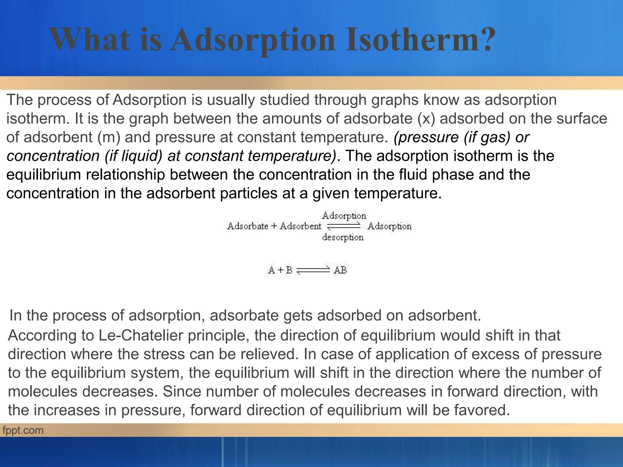 In the process of adsorption, adsorbate gets adsorbed on adsorbent.
According to Le-Chatelier principle, the direction of equilibrium would shift in that
direction where the stress can be relieved. In case of application of excess of pressure
to the equilibrium system, the equilibrium will shift in the direction where the number of
molecules decreases. Since number of molecules decreases in forward direction, with
the increases in pressure, forward direction of equilibrium will be favored.
What is Adsorption Isotherm?
The process of Adsorption is usually studied through graphs know as adsorption
isotherm. It is the graph between the amounts of adsorbate (x) adsorbed on the surface
of adsorbent (m) and pressure at constant temperature. (pressure (if gas) or
concentration (if liquid) at constant temperature). The adsorption isotherm is the
equilibrium relationship between the concentration in the fluid phase and the
concentration in the adsorbent particles at a given temperature.
 