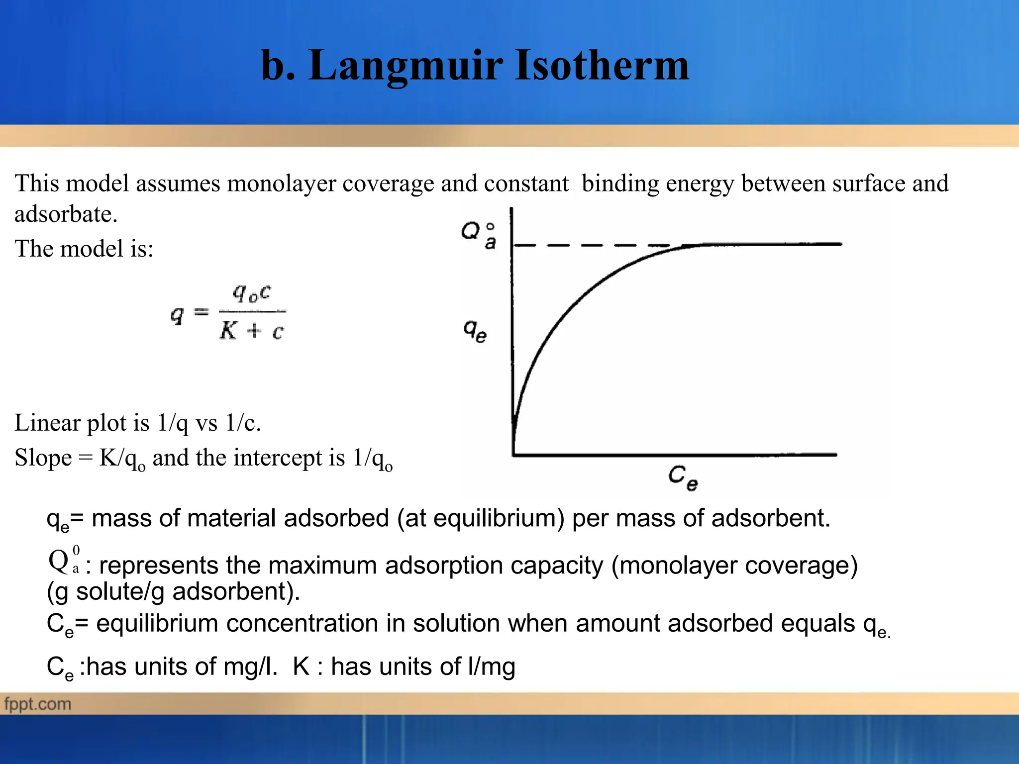 This model assumes monolayer coverage and constant binding energy between surface and
adsorbate.
The model is:
Linear plot is 1/q vs 1/c.
Slope = K/qo and the intercept is 1/qo
qe= mass of material adsorbed (at equilibrium) per mass of adsorbent.
: represents the maximum adsorption capacity (monolayer coverage)
0
a
Q
(g solute/g adsorbent).
Ce= equilibrium concentration in solution when amount adsorbed equals qe.
Ce :has units of mg/l. K : has units of l/mg
b. Langmuir Isotherm
 