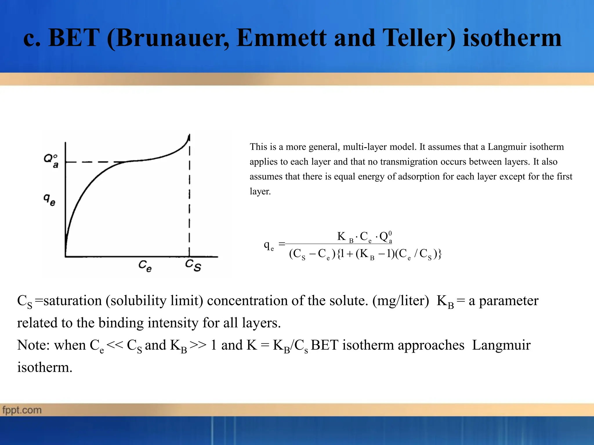 c. BET (Brunauer, Emmett and Teller) isotherm
This is a more general, multi-layer model. It assumes that a Langmuir isotherm
applies to each layer and that no transmigration occurs between layers. It also
assumes that there is equal energy of adsorption for each layer except for the first
layer.
CS =saturation (solubility limit) concentration of the solute. (mg/liter) KB = a parameter
related to the binding intensity for all layers.
Note: when Ce << CS and KB >> 1 and K = KB/Cs BET isotherm approaches Langmuir
isotherm.
q
S e B e S
e
(C  C ){1 (K 1)(C / C )}
K C Q0
 B e a
 