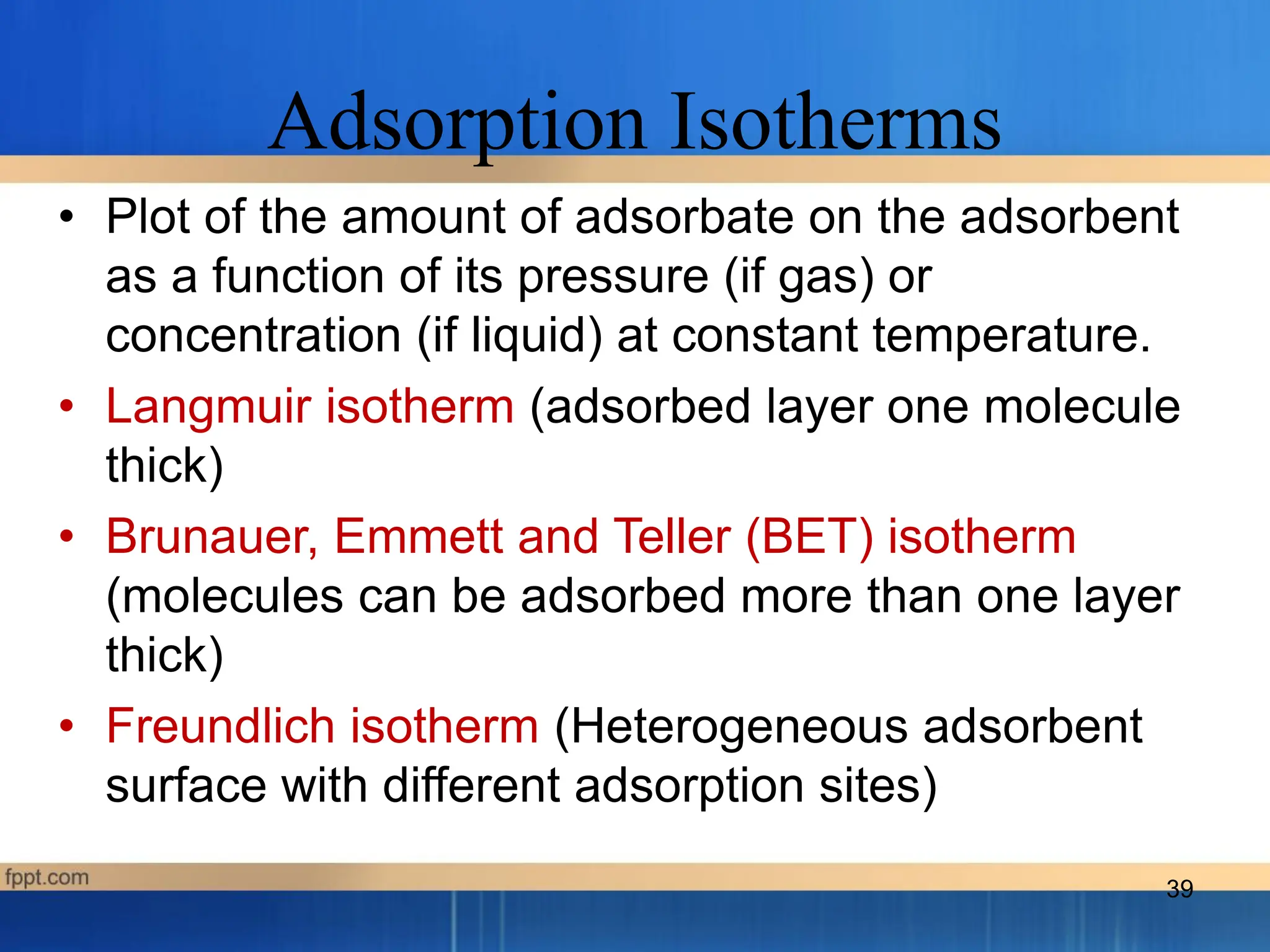 Adsorption Isotherms
• Plot of the amount of adsorbate on the adsorbent
as a function of its pressure (if gas) or
concentration (if liquid) at constant temperature.
• Langmuir isotherm (adsorbed layer one molecule
thick)
• Brunauer, Emmett and Teller (BET) isotherm
(molecules can be adsorbed more than one layer
thick)
• Freundlich isotherm (Heterogeneous adsorbent
surface with different adsorption sites)
39
 