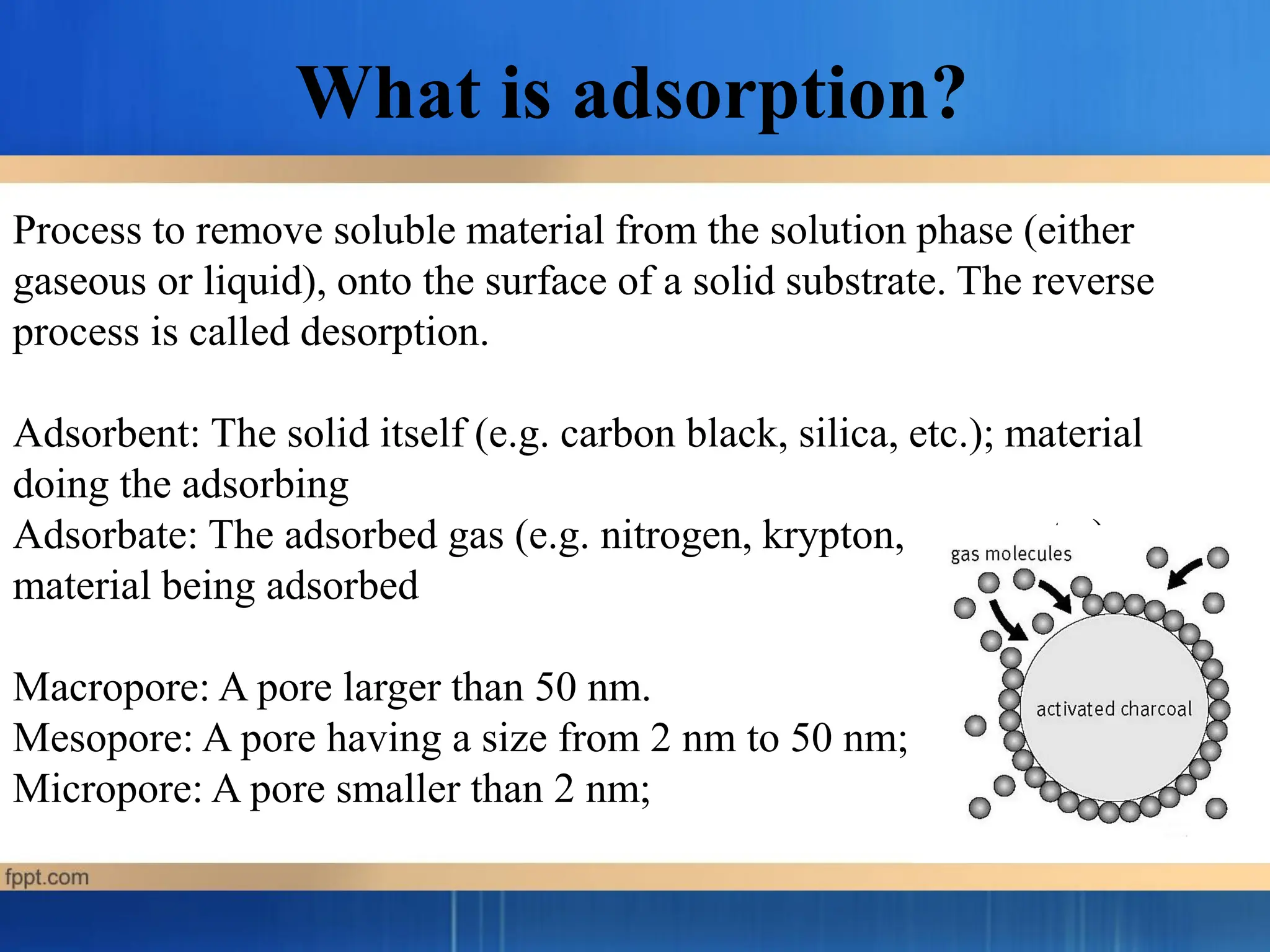 Process to remove soluble material from the solution phase (either
gaseous or liquid), onto the surface of a solid substrate. The reverse
process is called desorption.
Adsorbent: The solid itself (e.g. carbon black, silica, etc.); material
doing the adsorbing
Adsorbate: The adsorbed gas (e.g. nitrogen, krypton, argon, etc.);
material being adsorbed
Macropore: A pore larger than 50 nm.
Mesopore: A pore having a size from 2 nm to 50 nm;
Micropore: A pore smaller than 2 nm;
What is adsorption?
 