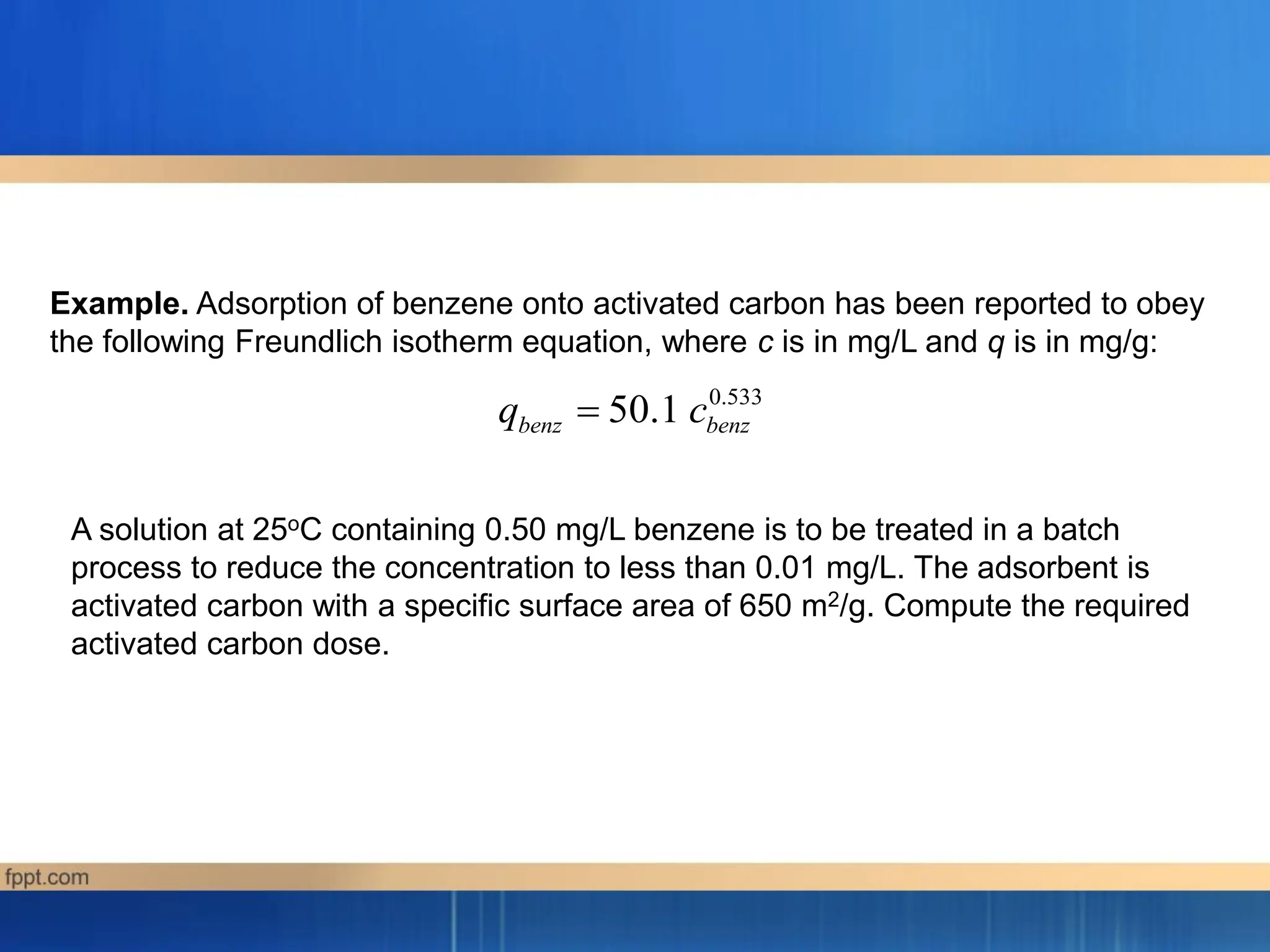 0.533
50.1
benz benz
q c

Example. Adsorption of benzene onto activated carbon has been reported to obey
the following Freundlich isotherm equation, where c is in mg/L and q is in mg/g:
A solution at 25oC containing 0.50 mg/L benzene is to be treated in a batch
process to reduce the concentration to less than 0.01 mg/L. The adsorbent is
activated carbon with a specific surface area of 650 m2/g. Compute the required
activated carbon dose.
 