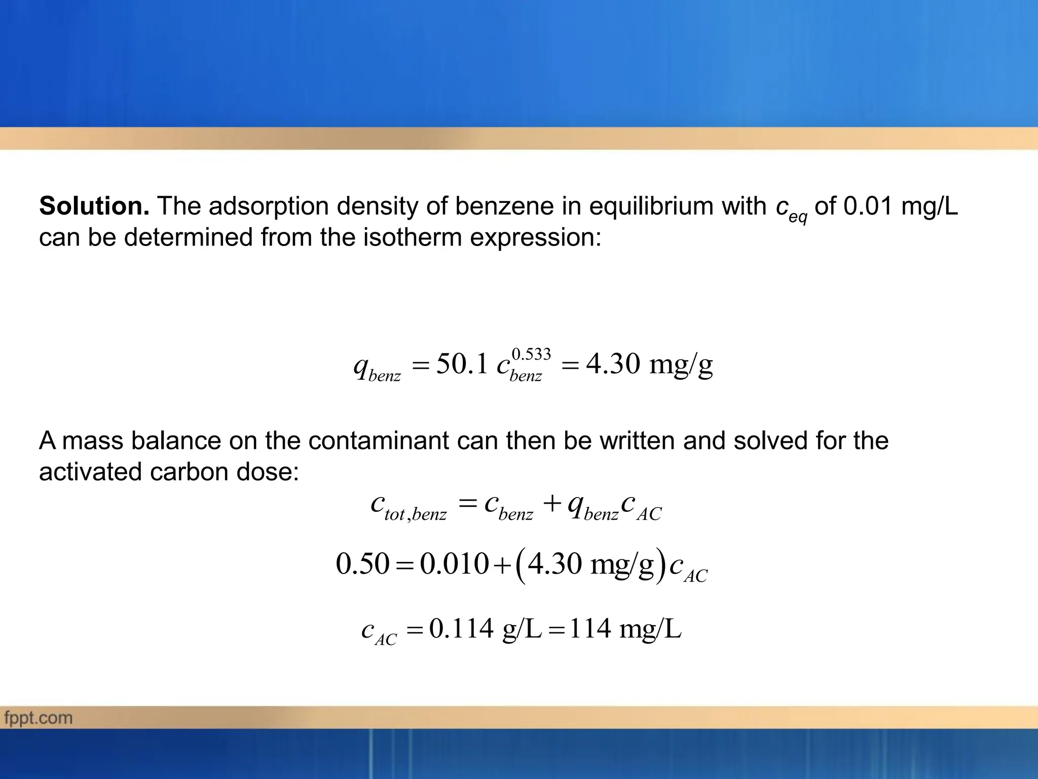 0.533
50.1 4.30 mg/g
benz benz
q c
 
,
tot benz benz benz AC
c c q c
 
 
0.50 0.010 4.30 mg/g AC
c
 
0.114 g/L 114 mg/L
AC
c  
Solution. The adsorption density of benzene in equilibrium with ceq of 0.01 mg/L
can be determined from the isotherm expression:
A mass balance on the contaminant can then be written and solved for the
activated carbon dose:
 