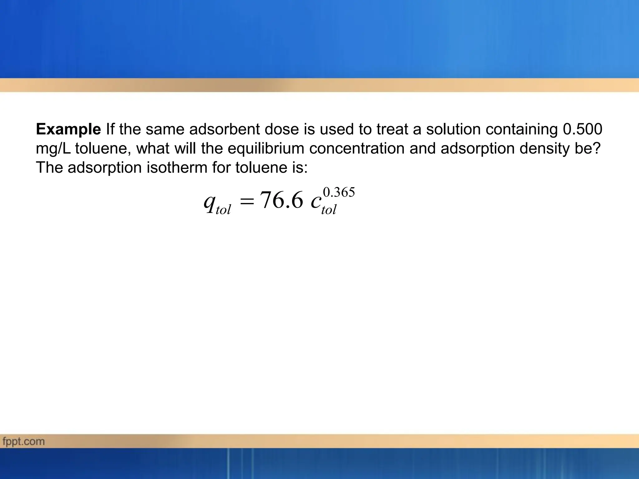 0.365
76.6
tol tol
q c

Example If the same adsorbent dose is used to treat a solution containing 0.500
mg/L toluene, what will the equilibrium concentration and adsorption density be?
The adsorption isotherm for toluene is:
 
