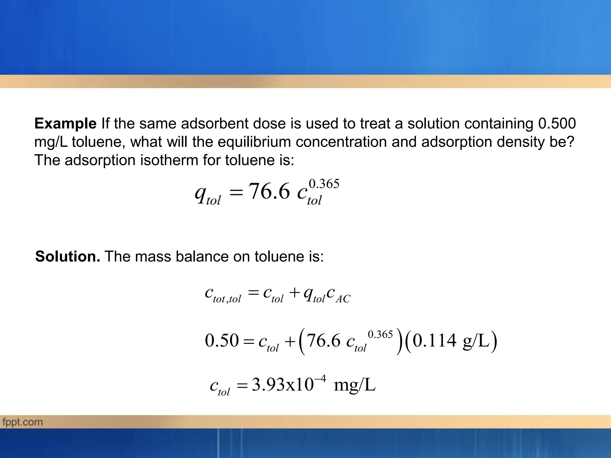 0.365
76.6
tol tol
q c

Example If the same adsorbent dose is used to treat a solution containing 0.500
mg/L toluene, what will the equilibrium concentration and adsorption density be?
The adsorption isotherm for toluene is:
,
tot tol tol tol AC
c c q c
 
  
0.365
0.50 76.6 0.114 g/L
tol tol
c c
 
4
3.93x10 mg/L
tol
c 

Solution. The mass balance on toluene is:
 