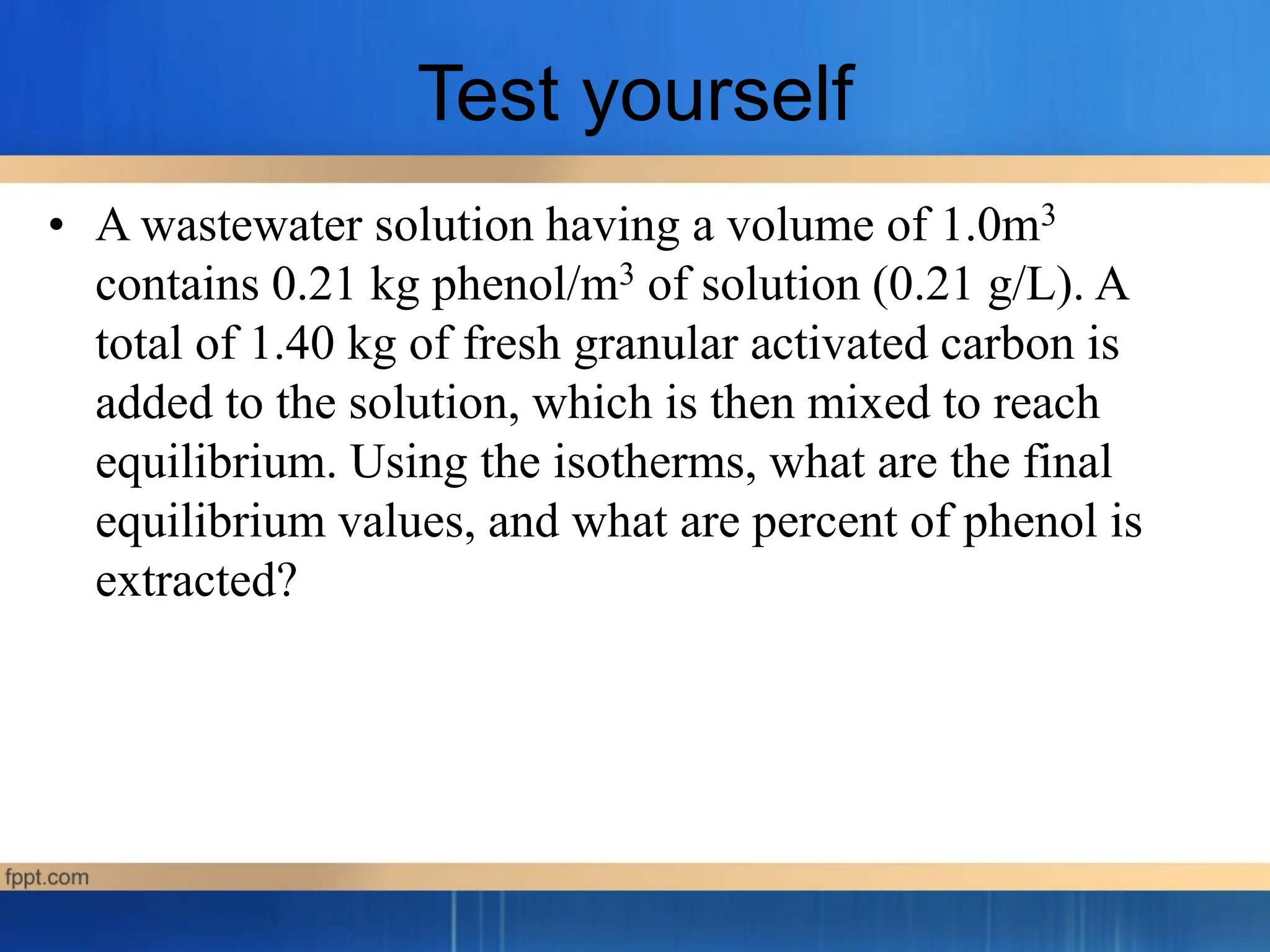 Test yourself
• A wastewater solution having a volume of 1.0m3
contains 0.21 kg phenol/m3 of solution (0.21 g/L). A
total of 1.40 kg of fresh granular activated carbon is
added to the solution, which is then mixed to reach
equilibrium. Using the isotherms, what are the final
equilibrium values, and what are percent of phenol is
extracted?
 