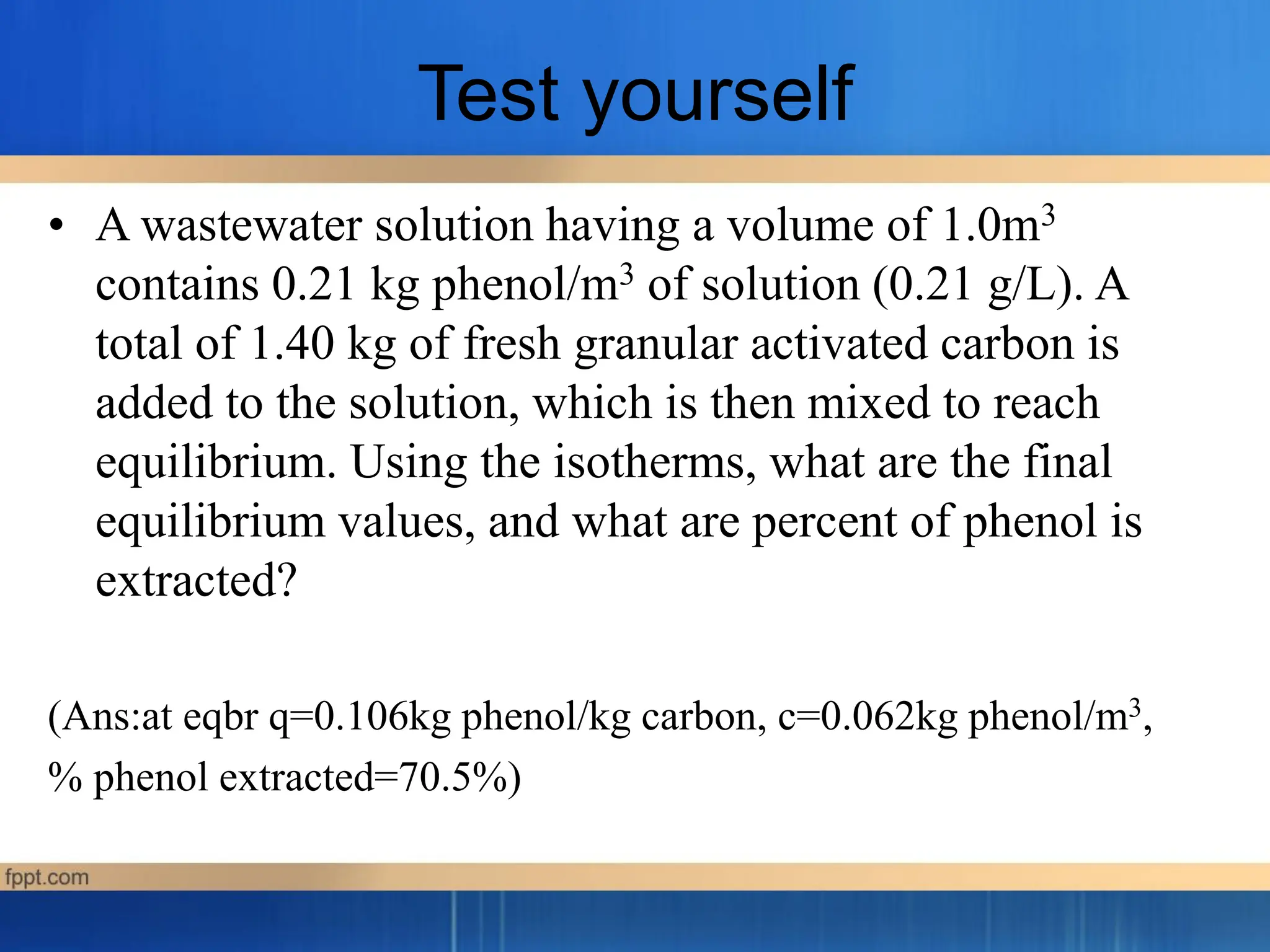 Test yourself
• A wastewater solution having a volume of 1.0m3
contains 0.21 kg phenol/m3 of solution (0.21 g/L). A
total of 1.40 kg of fresh granular activated carbon is
added to the solution, which is then mixed to reach
equilibrium. Using the isotherms, what are the final
equilibrium values, and what are percent of phenol is
extracted?
(Ans:at eqbr q=0.106kg phenol/kg carbon, c=0.062kg phenol/m3,
% phenol extracted=70.5%)
 