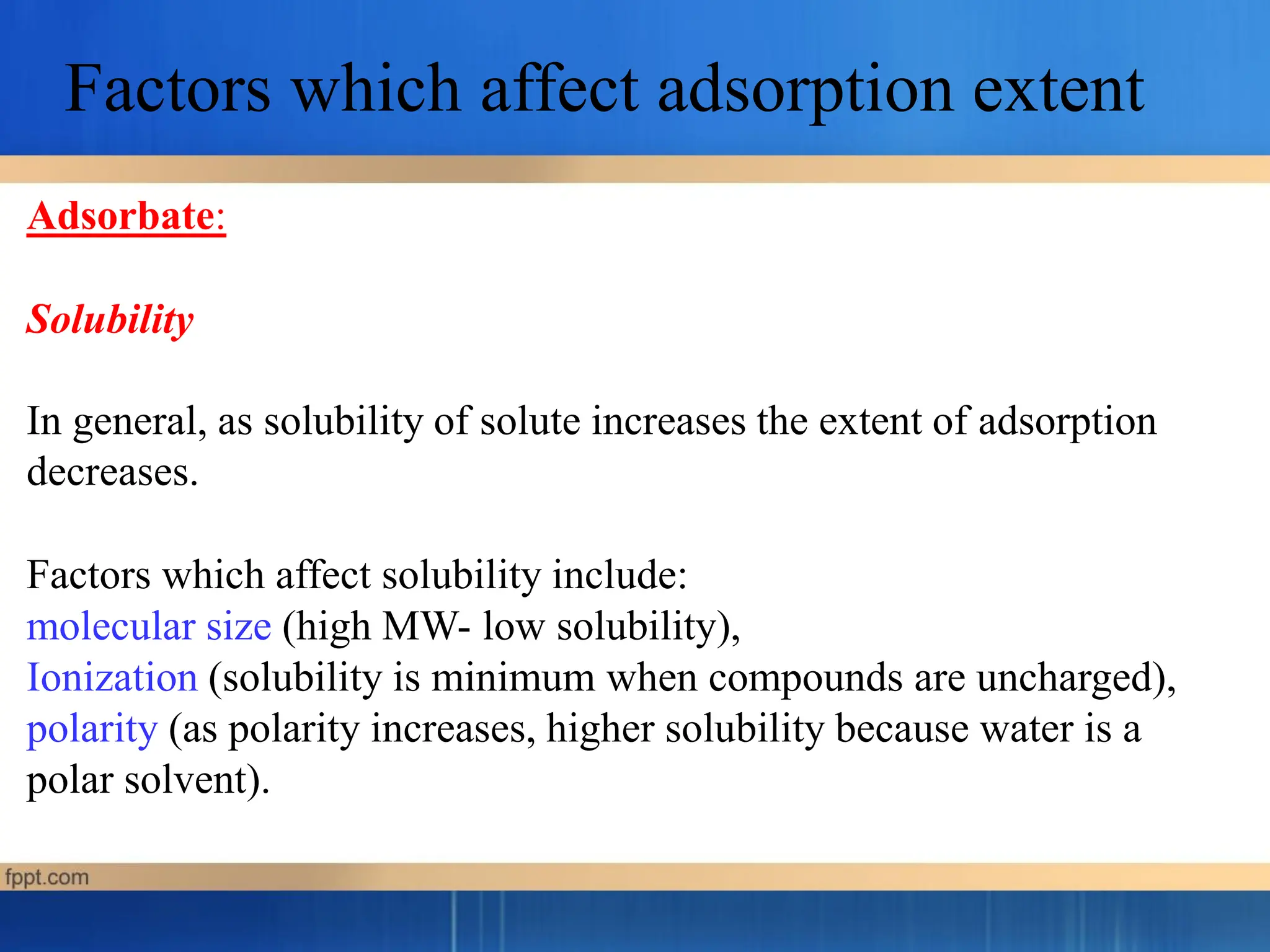 Adsorbate:
Solubility
In general, as solubility of solute increases the extent of adsorption
decreases.
Factors which affect solubility include:
molecular size (high MW- low solubility),
Ionization (solubility is minimum when compounds are uncharged),
polarity (as polarity increases, higher solubility because water is a
polar solvent).
Factors which affect adsorption extent
 