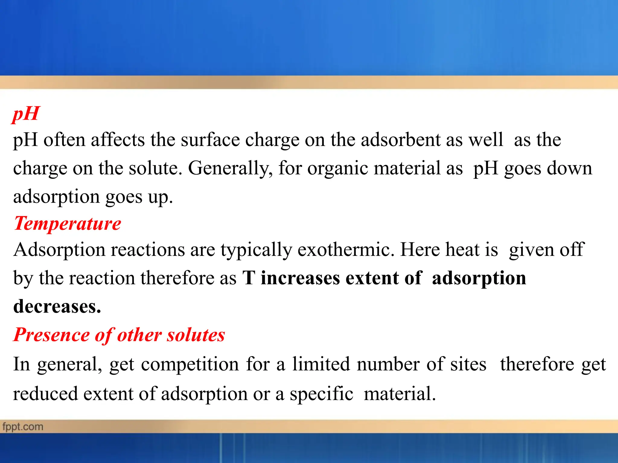 pH
pH often affects the surface charge on the adsorbent as well as the
charge on the solute. Generally, for organic material as pH goes down
adsorption goes up.
Temperature
Adsorption reactions are typically exothermic. Here heat is given off
by the reaction therefore as T increases extent of adsorption
decreases.
Presence of other solutes
In general, get competition for a limited number of sites therefore get
reduced extent of adsorption or a specific material.
 