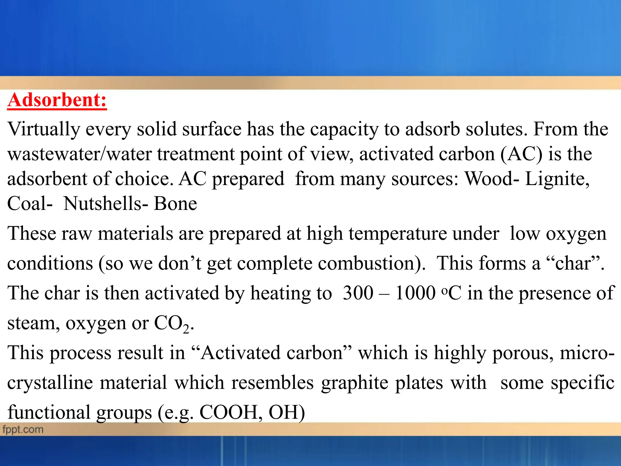 Adsorbent:
Virtually every solid surface has the capacity to adsorb solutes. From the
wastewater/water treatment point of view, activated carbon (AC) is the
adsorbent of choice. AC prepared from many sources: Wood- Lignite,
Coal- Nutshells- Bone
These raw materials are prepared at high temperature under low oxygen
conditions (so we don’t get complete combustion). This forms a “char”.
The char is then activated by heating to 300 – 1000 oC in the presence of
steam, oxygen or CO2.
This process result in “Activated carbon” which is highly porous, micro-
crystalline material which resembles graphite plates with some specific
functional groups (e.g. COOH, OH)
 