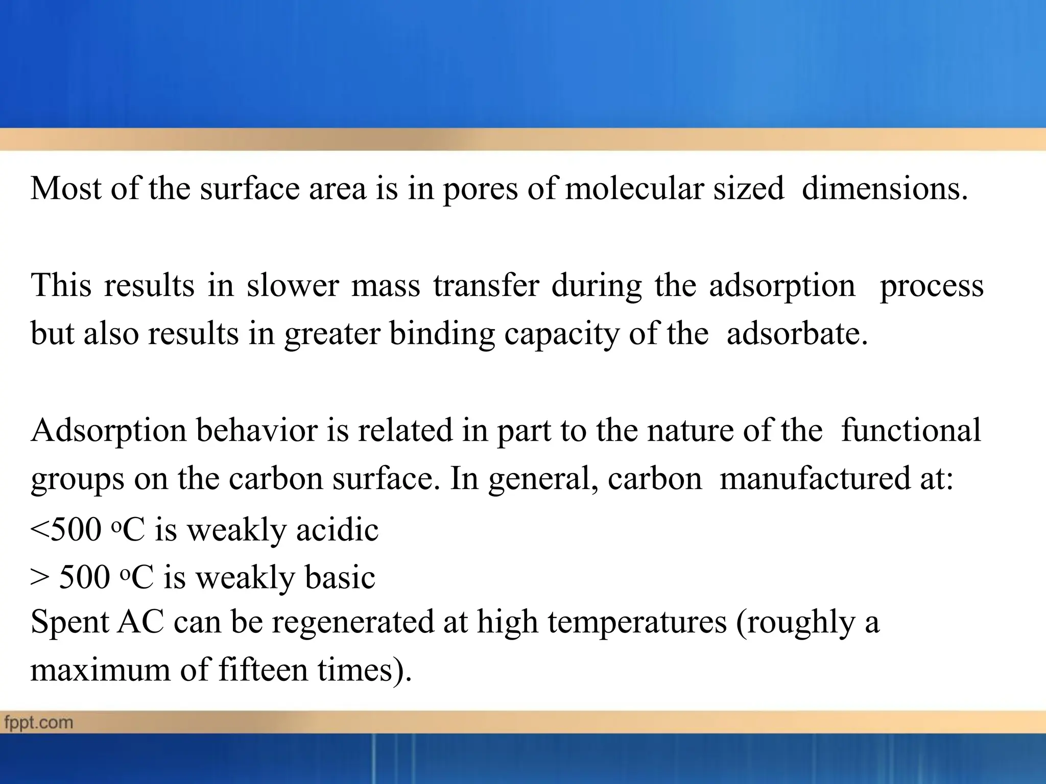 Most of the surface area is in pores of molecular sized dimensions.
This results in slower mass transfer during the adsorption process
but also results in greater binding capacity of the adsorbate.
Adsorption behavior is related in part to the nature of the functional
groups on the carbon surface. In general, carbon manufactured at:
<500 oC is weakly acidic
> 500 oC is weakly basic
Spent AC can be regenerated at high temperatures (roughly a
maximum of fifteen times).
 