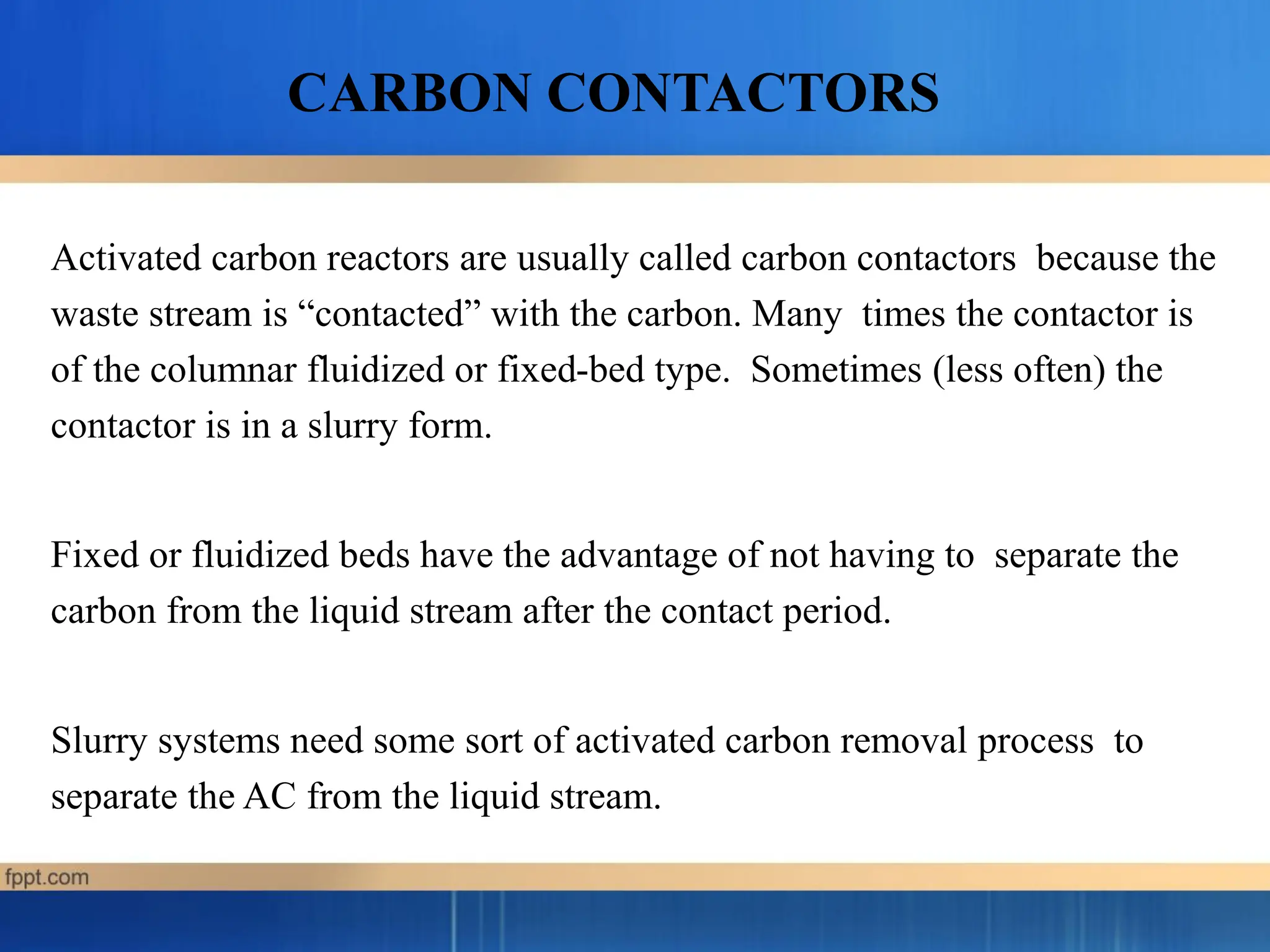 Activated carbon reactors are usually called carbon contactors because the
waste stream is “contacted” with the carbon. Many times the contactor is
of the columnar fluidized or fixed-bed type. Sometimes (less often) the
contactor is in a slurry form.
Fixed or fluidized beds have the advantage of not having to separate the
carbon from the liquid stream after the contact period.
Slurry systems need some sort of activated carbon removal process to
separate the AC from the liquid stream.
CARBON CONTACTORS
 