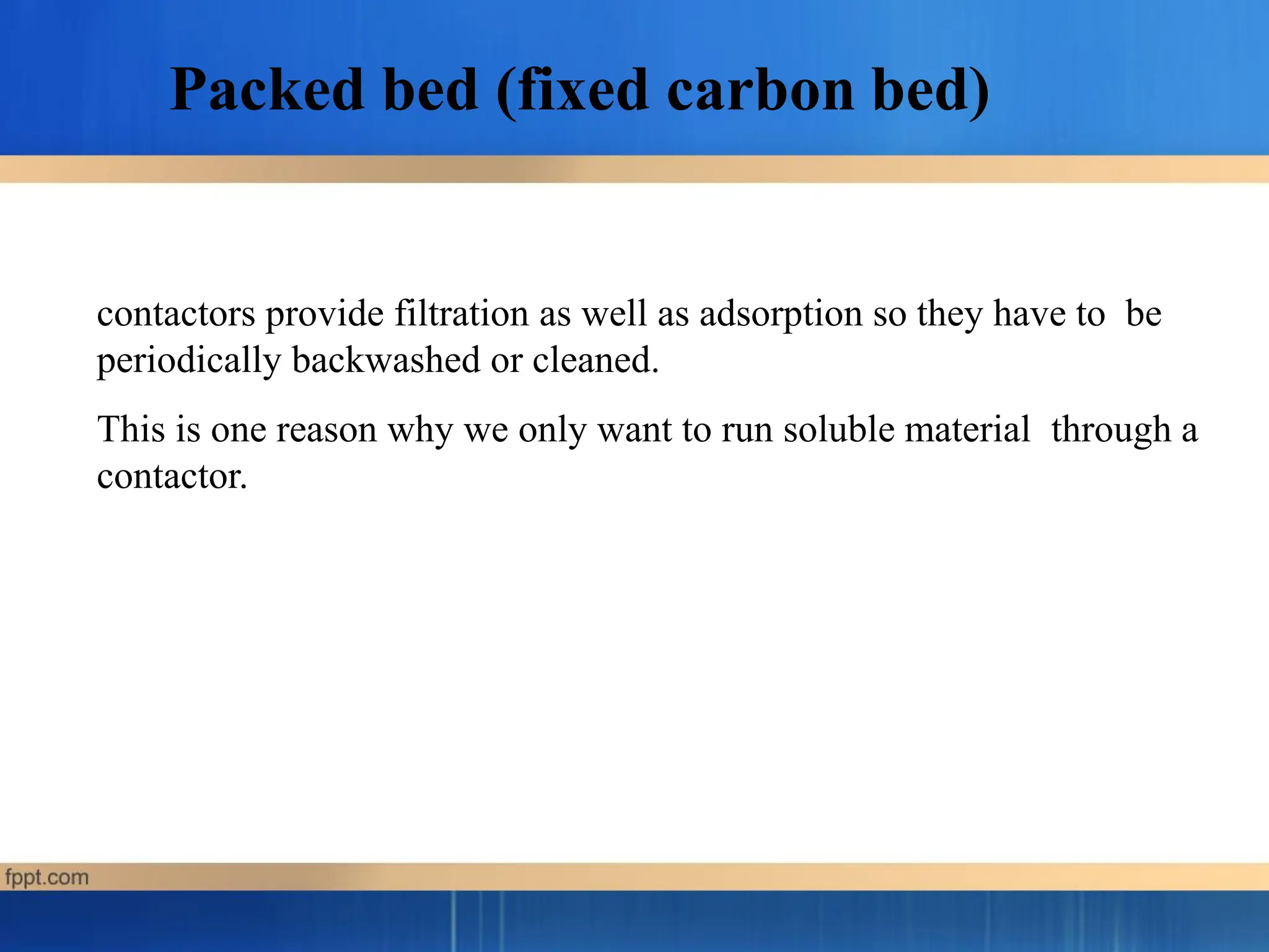 contactors provide filtration as well as adsorption so they have to be
periodically backwashed or cleaned.
This is one reason why we only want to run soluble material through a
contactor.
Packed bed (fixed carbon bed)
 