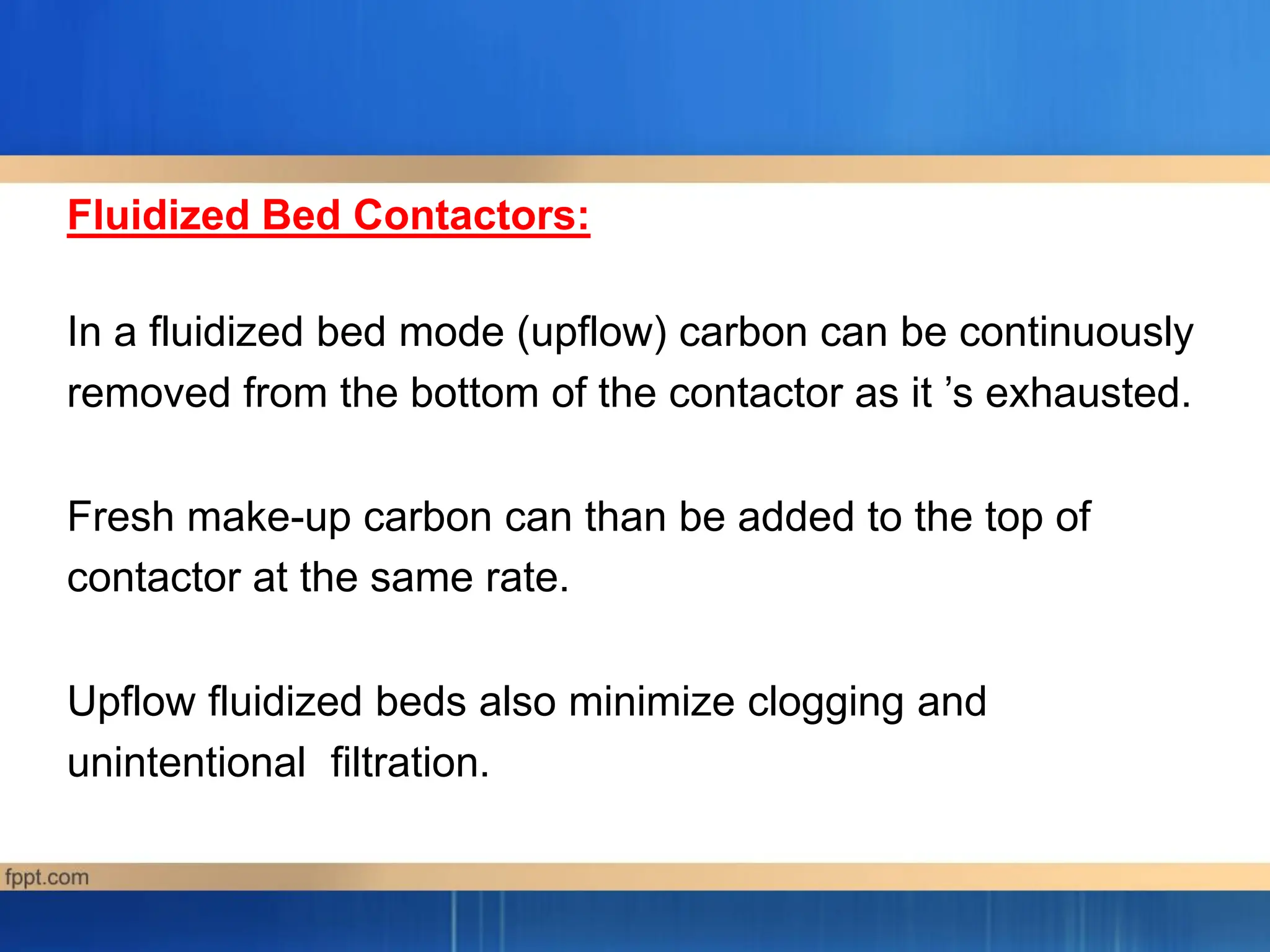 Fluidized Bed Contactors:
In a fluidized bed mode (upflow) carbon can be continuously
removed from the bottom of the contactor as it ’s exhausted.
Fresh make-up carbon can than be added to the top of
contactor at the same rate.
Upflow fluidized beds also minimize clogging and
unintentional filtration.
 