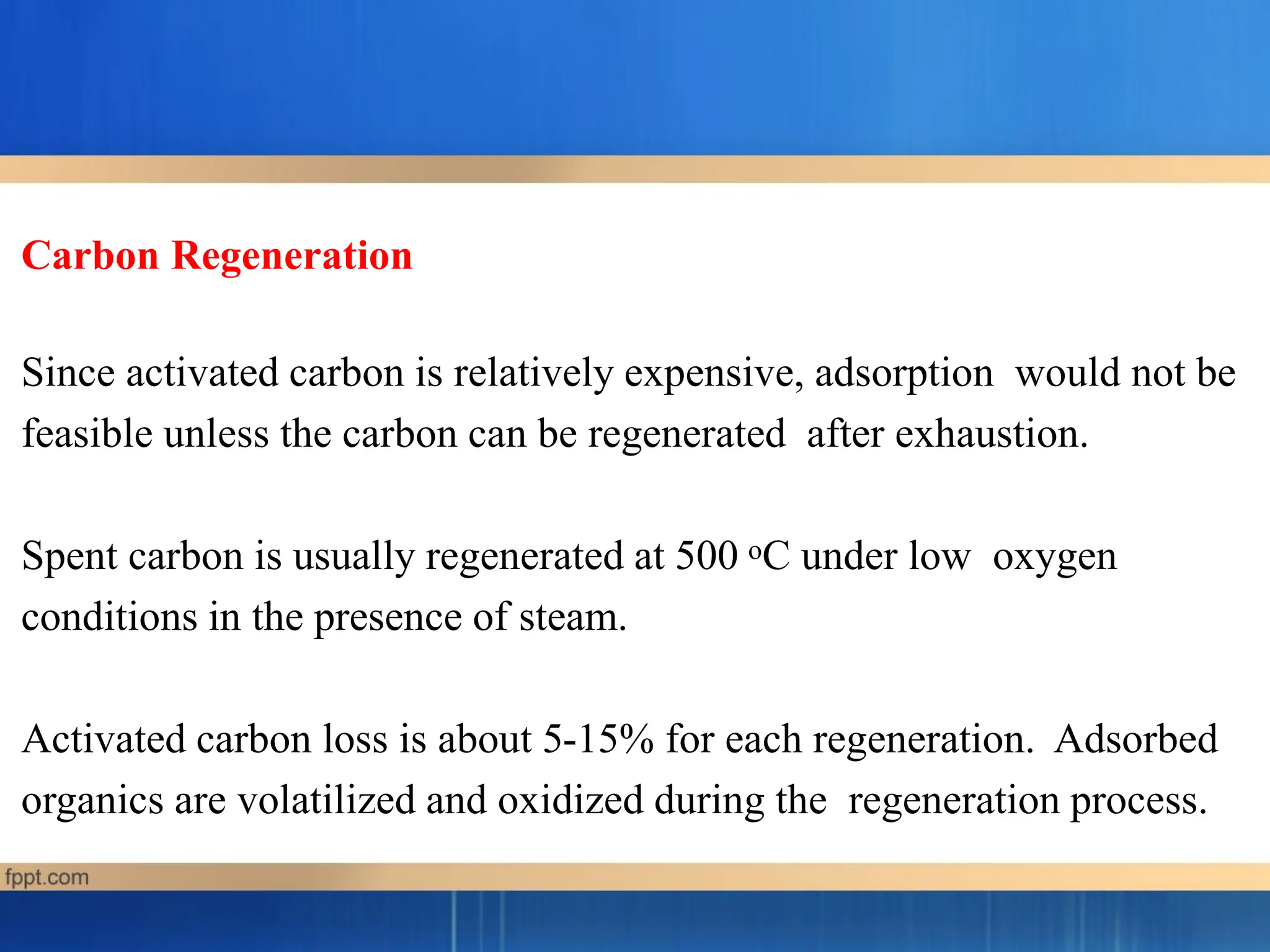Carbon Regeneration
Since activated carbon is relatively expensive, adsorption would not be
feasible unless the carbon can be regenerated after exhaustion.
Spent carbon is usually regenerated at 500 oC under low oxygen
conditions in the presence of steam.
Activated carbon loss is about 5-15% for each regeneration. Adsorbed
organics are volatilized and oxidized during the regeneration process.
 