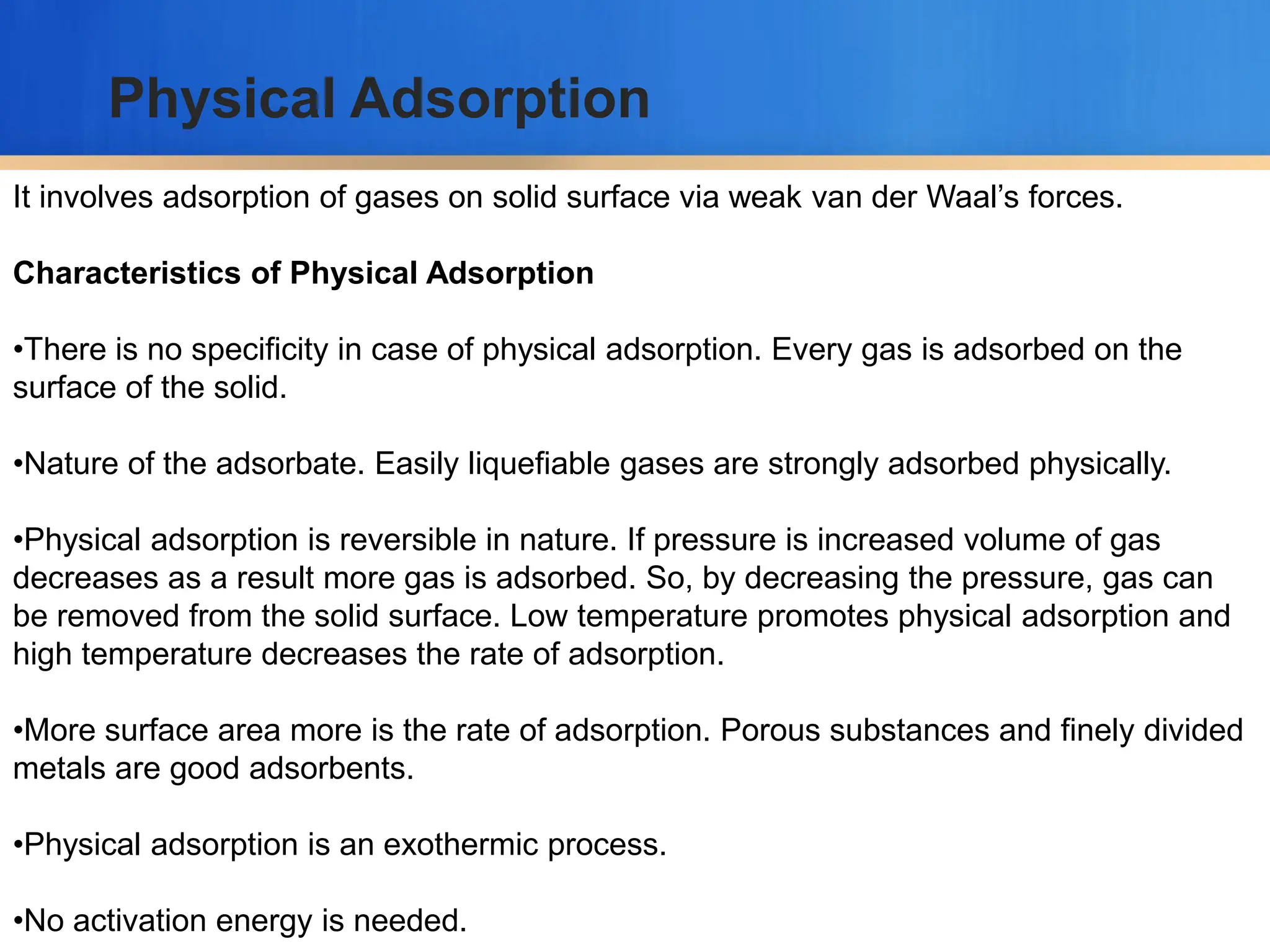 It involves adsorption of gases on solid surface via weak van der Waal’s forces.
Characteristics of Physical Adsorption
•There is no specificity in case of physical adsorption. Every gas is adsorbed on the
surface of the solid.
•Nature of the adsorbate. Easily liquefiable gases are strongly adsorbed physically.
•Physical adsorption is reversible in nature. If pressure is increased volume of gas
decreases as a result more gas is adsorbed. So, by decreasing the pressure, gas can
be removed from the solid surface. Low temperature promotes physical adsorption and
high temperature decreases the rate of adsorption.
•More surface area more is the rate of adsorption. Porous substances and finely divided
metals are good adsorbents.
•Physical adsorption is an exothermic process.
•No activation energy is needed.
Physical Adsorption
 