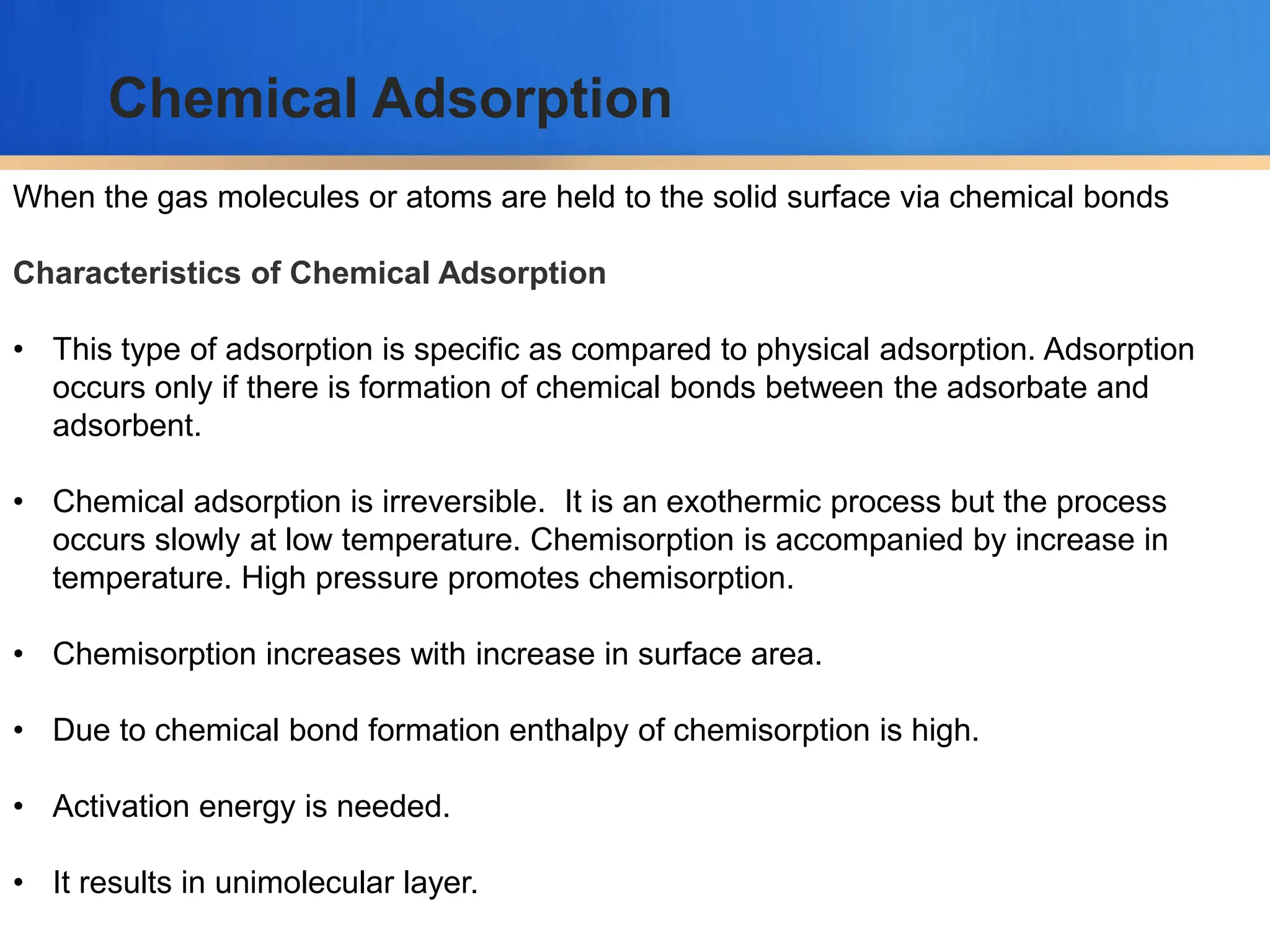 When the gas molecules or atoms are held to the solid surface via chemical bonds
Characteristics of Chemical Adsorption
• This type of adsorption is specific as compared to physical adsorption. Adsorption
occurs only if there is formation of chemical bonds between the adsorbate and
adsorbent.
• Chemical adsorption is irreversible. It is an exothermic process but the process
occurs slowly at low temperature. Chemisorption is accompanied by increase in
temperature. High pressure promotes chemisorption.
• Chemisorption increases with increase in surface area.
• Due to chemical bond formation enthalpy of chemisorption is high.
• Activation energy is needed.
• It results in unimolecular layer.
Chemical Adsorption
 