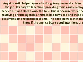 Any domestic helper agency in Hong Kong can easily claim th
  the job. It's easy to talk about providing maids and employ
service but not all can walk the talk. This is because while the
revolving around agencies, there is bad news too and these s
pessimists among prospect clients. The good news is that the
                 know if the agency bears good intentions or n
 