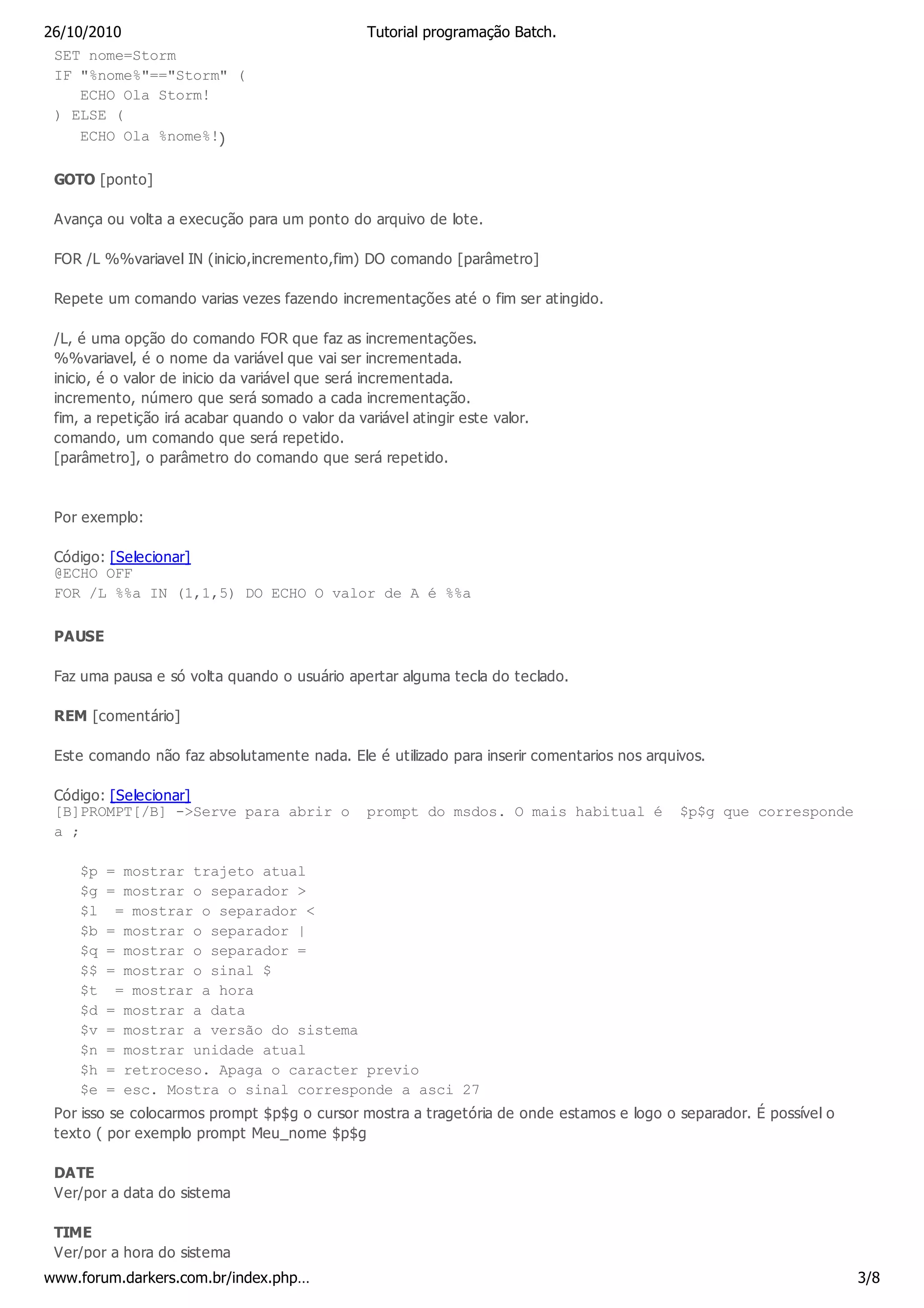 26/10/2010                                       Tutorial programação Batch.
 SET nome=Storm
 IF "%nome%"=="Storm" (
     ECHO Ola Storm!
 ) ELSE (
     ECHO Ola %nome%!)

 GOTO [ponto]

 Avança ou volta a execução para um ponto do arquivo de lote.

 FOR /L %%variavel IN (inicio,incremento,fim) DO comando [parâmetro]

 Repete um comando varias vezes fazendo incrementações até o fim ser atingido.

 /L, é uma opção do comando FOR que faz as incrementações.
 %%variavel, é o nome da variável que vai ser incrementada.
 inicio, é o valor de inicio da variável que será incrementada.
 incremento, número que será somado a cada incrementação.
 fim, a repetição irá acabar quando o valor da variável atingir este valor.
 comando, um comando que será repetido.
 [parâmetro], o parâmetro do comando que será repetido.



 Por exemplo:

 Código: [Selecionar]
 @ECHO OFF
 FOR /L %%a IN (1,1,5) DO ECHO O valor de A é %%a

 PAUSE

 Faz uma pausa e só volta quando o usuário apertar alguma tecla do teclado.

 REM [comentário]

 Este comando não faz absolutamente nada. Ele é utilizado para inserir comentarios nos arquivos.

 Código: [Selecionar]
 [B]PROMPT[/B] ->Serve para abrir o              prompt do msdos. O mais habitual é         $p$g que corresponde
 a ;

     $p   = mostrar trajeto atual
     $g   = mostrar o separador >
     $l    = mostrar o separador <
     $b   = mostrar o separador |
     $q   = mostrar o separador =
     $$   = mostrar o sinal $
     $t    = mostrar a hora
     $d   = mostrar a data
     $v   = mostrar a versão do sistema
     $n   = mostrar unidade atual
     $h   = retroceso. Apaga o caracter previo
     $e   = esc. Mostra o sinal corresponde a asci 27
 Por isso se colocarmos prompt $p$g o cursor mostra a tragetória de onde estamos e logo o separador. É possível o
 texto ( por exemplo prompt Meu_nome $p$g

 DATE
 Ver/por a data do sistema

 TIME
 Ver/por a hora do sistema
www.forum.darkers.com.br/index.php…                                                                                 3/8
 