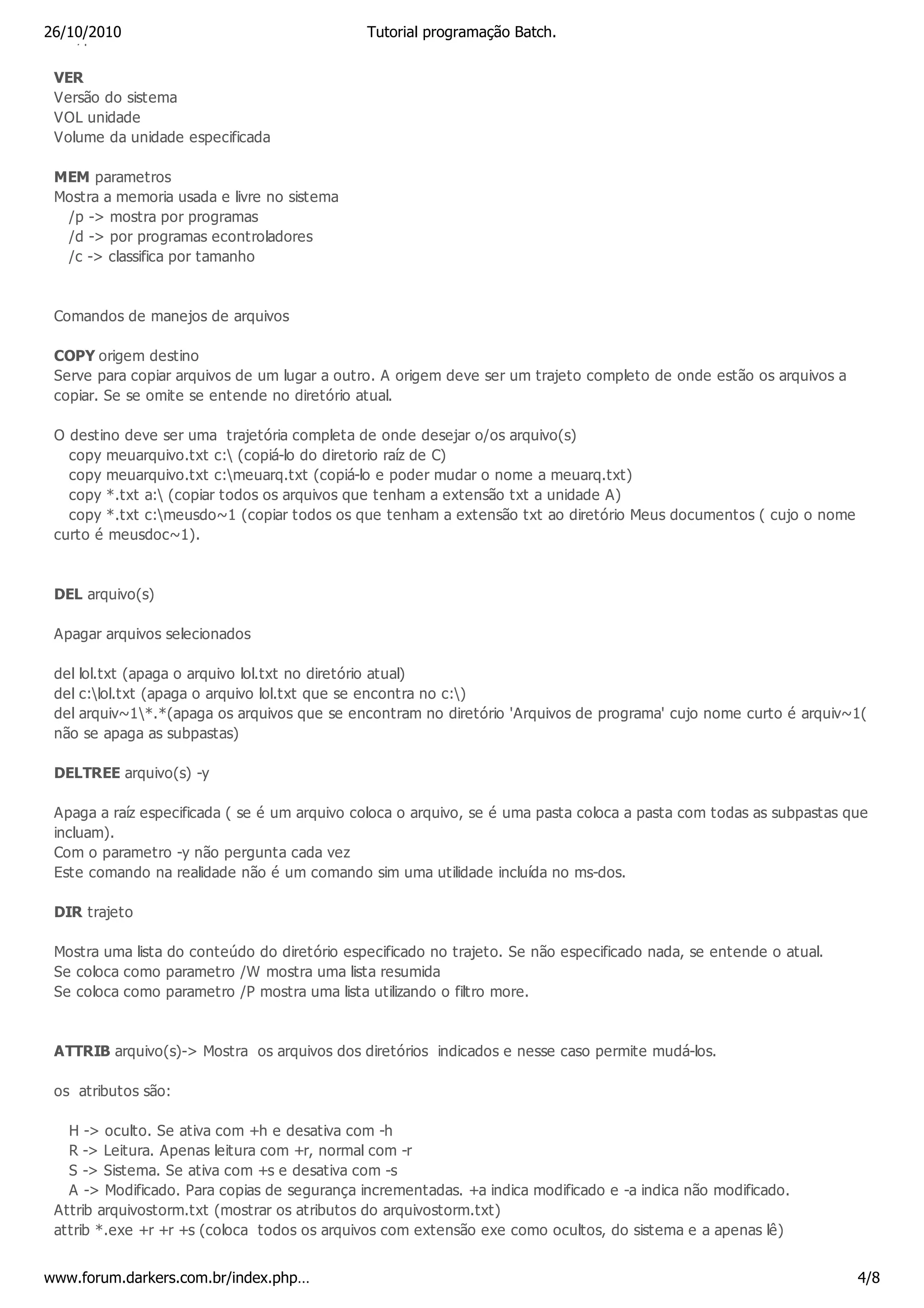 26/10/2010 hora do sistema
 Ver/por a                                    Tutorial programação Batch.


 VER
 Versão do sistema
 VOL unidade
 Volume da unidade especificada

 MEM parametros
 Mostra a memoria usada e livre no sistema
  /p -> mostra por programas
  /d -> por programas econtroladores
  /c -> classifica por tamanho



 Comandos de manejos de arquivos

 COPY origem destino
 Serve para copiar arquivos de um lugar a outro. A origem deve ser um trajeto completo de onde estão os arquivos a
 copiar. Se se omite se entende no diretório atual.

 O destino deve ser uma trajetória completa de onde desejar o/os arquivo(s)
   copy meuarquivo.txt c: (copiá-lo do diretorio raíz de C)
   copy meuarquivo.txt c:meuarq.txt (copiá-lo e poder mudar o nome a meuarq.txt)
   copy *.txt a: (copiar todos os arquivos que tenham a extensão txt a unidade A)
   copy *.txt c:meusdo~1 (copiar todos os que tenham a extensão txt ao diretório Meus documentos ( cujo o nome
 curto é meusdoc~1).



 DEL arquivo(s)

 Apagar arquivos selecionados

 del lol.txt (apaga o arquivo lol.txt no diretório atual)
 del c:lol.txt (apaga o arquivo lol.txt que se encontra no c:)
 del arquiv~1*.*(apaga os arquivos que se encontram no diretório 'Arquivos de programa' cujo nome curto é arquiv~1(
 não se apaga as subpastas)

 DELTREE arquivo(s) -y

 Apaga a raíz especificada ( se é um arquivo coloca o arquivo, se é uma pasta coloca a pasta com todas as subpastas que
 incluam).
 Com o parametro -y não pergunta cada vez
 Este comando na realidade não é um comando sim uma utilidade incluída no ms-dos.

 DIR trajeto

 Mostra uma lista do conteúdo do diretório especificado no trajeto. Se não especificado nada, se entende o atual.
 Se coloca como parametro /W mostra uma lista resumida
 Se coloca como parametro /P mostra uma lista utilizando o filtro more.


 ATTRIB arquivo(s)-> Mostra os arquivos dos diretórios indicados e nesse caso permite mudá-los.

 os atributos são:

   H -> oculto. Se ativa com +h e desativa com -h
   R -> Leitura. Apenas leitura com +r, normal com -r
   S -> Sistema. Se ativa com +s e desativa com -s
   A -> Modificado. Para copias de segurança incrementadas. +a indica modificado e -a indica não modificado.
 Attrib arquivostorm.txt (mostrar os atributos do arquivostorm.txt)
 attrib *.exe +r +r +s (coloca todos os arquivos com extensão exe como ocultos, do sistema e a apenas lê)


www.forum.darkers.com.br/index.php…                                                                                  4/8
 