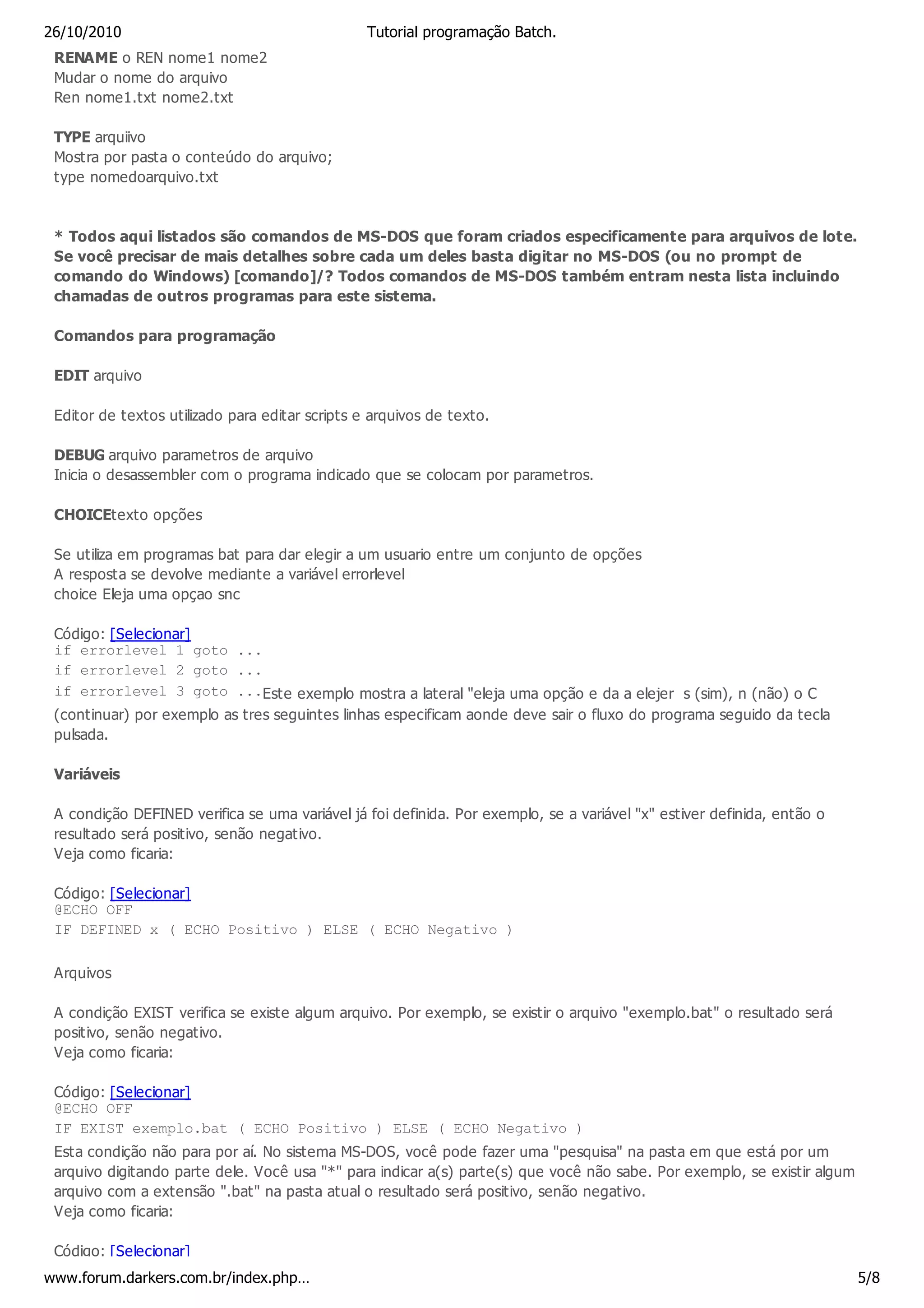 26/10/2010                                       Tutorial programação Batch.
 RENAME o REN nome1 nome2
 Mudar o nome do arquivo
 Ren nome1.txt nome2.txt

 TYPE arquiivo
 Mostra por pasta o conteúdo do arquivo;
 type nomedoarquivo.txt


 * Todos aqui listados são comandos de MS-DOS que foram criados especificamente para arquivos de lote.
 Se você precisar de mais detalhes sobre cada um deles basta digitar no MS-DOS (ou no prompt de
 comando do Windows) [comando]/? Todos comandos de MS-DOS também entram nesta lista incluindo
 chamadas de outros programas para este sistema.

 Comandos para programação

 EDIT arquivo

 Editor de textos utilizado para editar scripts e arquivos de texto.

 DEBUG arquivo parametros de arquivo
 Inicia o desassembler com o programa indicado que se colocam por parametros.

 CHOICEtexto opções

 Se utiliza em programas bat para dar elegir a um usuario entre um conjunto de opções
 A resposta se devolve mediante a variável errorlevel
 choice Eleja uma opçao snc

 Código: [Selecionar]
 if errorlevel 1 goto ...
 if errorlevel 2 goto ...
 if errorlevel 3 goto ...Este exemplo mostra a lateral "eleja uma opção e da a elejer s (sim), n (não) o C
 (continuar) por exemplo as tres seguintes linhas especificam aonde deve sair o fluxo do programa seguido da tecla
 pulsada.

 Variáveis

 A condição DEFINED verifica se uma variável já foi definida. Por exemplo, se a variável "x" estiver definida, então o
 resultado será positivo, senão negativo.
 Veja como ficaria:

 Código: [Selecionar]
 @ECHO OFF
 IF DEFINED x ( ECHO Positivo ) ELSE ( ECHO Negativo )

 Arquivos

 A condição EXIST verifica se existe algum arquivo. Por exemplo, se existir o arquivo "exemplo.bat" o resultado será
 positivo, senão negativo.
 Veja como ficaria:

 Código: [Selecionar]
 @ECHO OFF
 IF EXIST exemplo.bat ( ECHO Positivo ) ELSE ( ECHO Negativo )
 Esta condição não para por aí. No sistema MS-DOS, você pode fazer uma "pesquisa" na pasta em que está por um
 arquivo digitando parte dele. Você usa "*" para indicar a(s) parte(s) que você não sabe. Por exemplo, se existir algum
 arquivo com a extensão ".bat" na pasta atual o resultado será positivo, senão negativo.
 Veja como ficaria:

 Código: [Selecionar]
www.forum.darkers.com.br/index.php…                                                                                       5/8
 