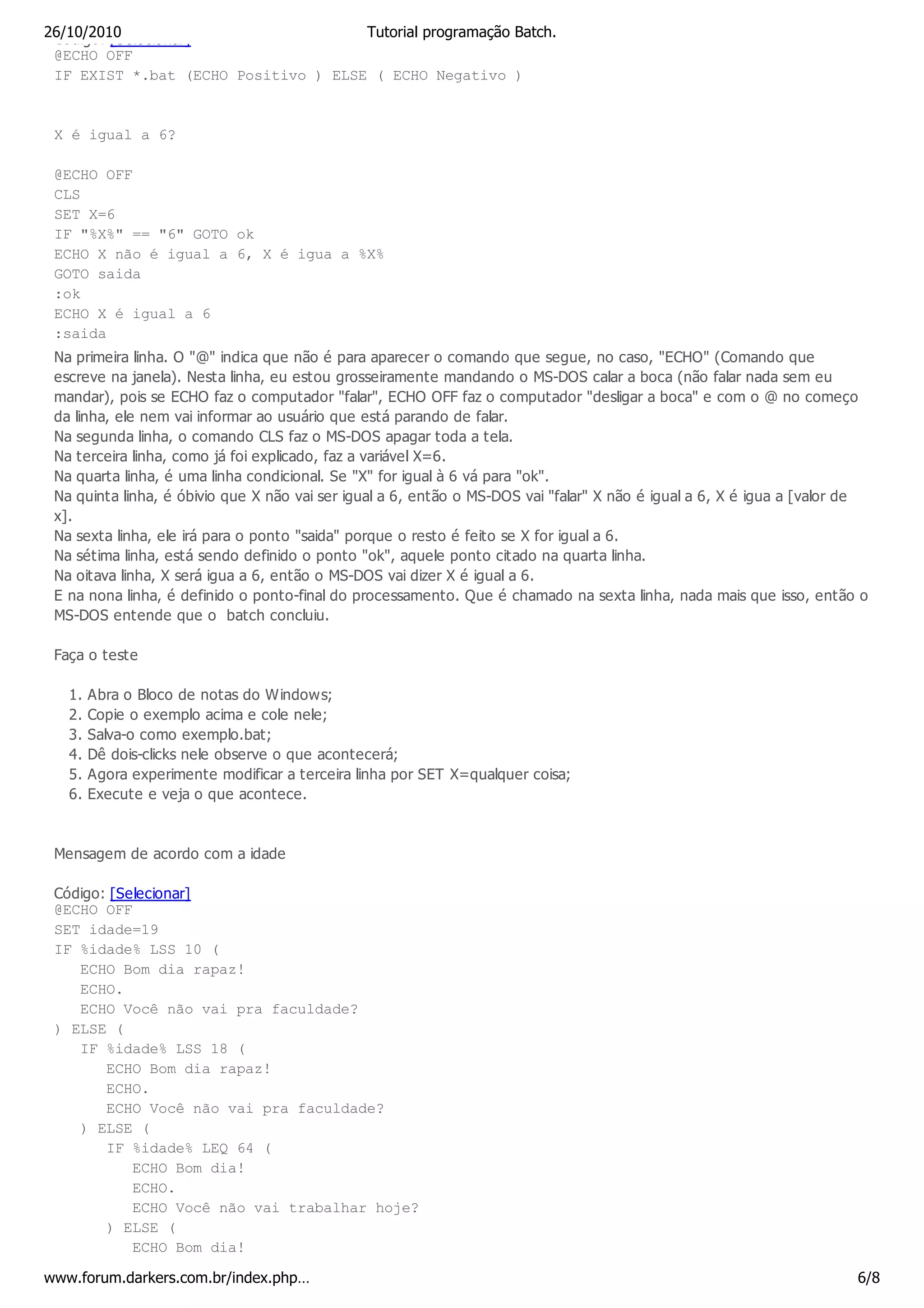 26/10/2010
 Código: [Selecionar]                Tutorial programação Batch.
 @ECHO OFF
 IF EXIST *.bat (ECHO Positivo ) ELSE ( ECHO Negativo )


 X é igual a 6?

 @ECHO OFF
 CLS
 SET X=6
 IF "%X%" == "6" GOTO ok
 ECHO X não é igual a 6, X é igua a %X%
 GOTO saida
 :ok
 ECHO X é igual a 6
 :saida
 Na primeira linha. O "@" indica que não é para aparecer o comando que segue, no caso, "ECHO" (Comando que
 escreve na janela). Nesta linha, eu estou grosseiramente mandando o MS-DOS calar a boca (não falar nada sem eu
 mandar), pois se ECHO faz o computador "falar", ECHO OFF faz o computador "desligar a boca" e com o @ no começo
 da linha, ele nem vai informar ao usuário que está parando de falar.
 Na segunda linha, o comando CLS faz o MS-DOS apagar toda a tela.
 Na terceira linha, como já foi explicado, faz a variável X=6.
 Na quarta linha, é uma linha condicional. Se "X" for igual à 6 vá para "ok".
 Na quinta linha, é óbivio que X não vai ser igual a 6, então o MS-DOS vai "falar" X não é igual a 6, X é igua a [valor de
 x].
 Na sexta linha, ele irá para o ponto "saida" porque o resto é feito se X for igual a 6.
 Na sétima linha, está sendo definido o ponto "ok", aquele ponto citado na quarta linha.
 Na oitava linha, X será igua a 6, então o MS-DOS vai dizer X é igual a 6.
 E na nona linha, é definido o ponto-final do processamento. Que é chamado na sexta linha, nada mais que isso, então o
 MS-DOS entende que o batch concluiu.

 Faça o teste

   1.   Abra o Bloco de notas do Windows;
   2.   Copie o exemplo acima e cole nele;
   3.   Salva-o como exemplo.bat;
   4.   Dê dois-clicks nele observe o que acontecerá;
   5.   Agora experimente modificar a terceira linha por SET X=qualquer coisa;
   6.   Execute e veja o que acontece.



 Mensagem de acordo com a idade

 Código: [Selecionar]
 @ECHO OFF
 SET idade=19
 IF %idade% LSS 10 (
    ECHO Bom dia rapaz!
    ECHO.
    ECHO Você não vai pra faculdade?
 ) ELSE (
    IF %idade% LSS 18 (
        ECHO Bom dia rapaz!
        ECHO.
        ECHO Você não vai pra faculdade?
    ) ELSE (
        IF %idade% LEQ 64 (
            ECHO Bom dia!
            ECHO.
            ECHO Você não vai trabalhar hoje?
        ) ELSE (
            ECHO Bom dia!

www.forum.darkers.com.br/index.php…                                                                                     6/8
 
