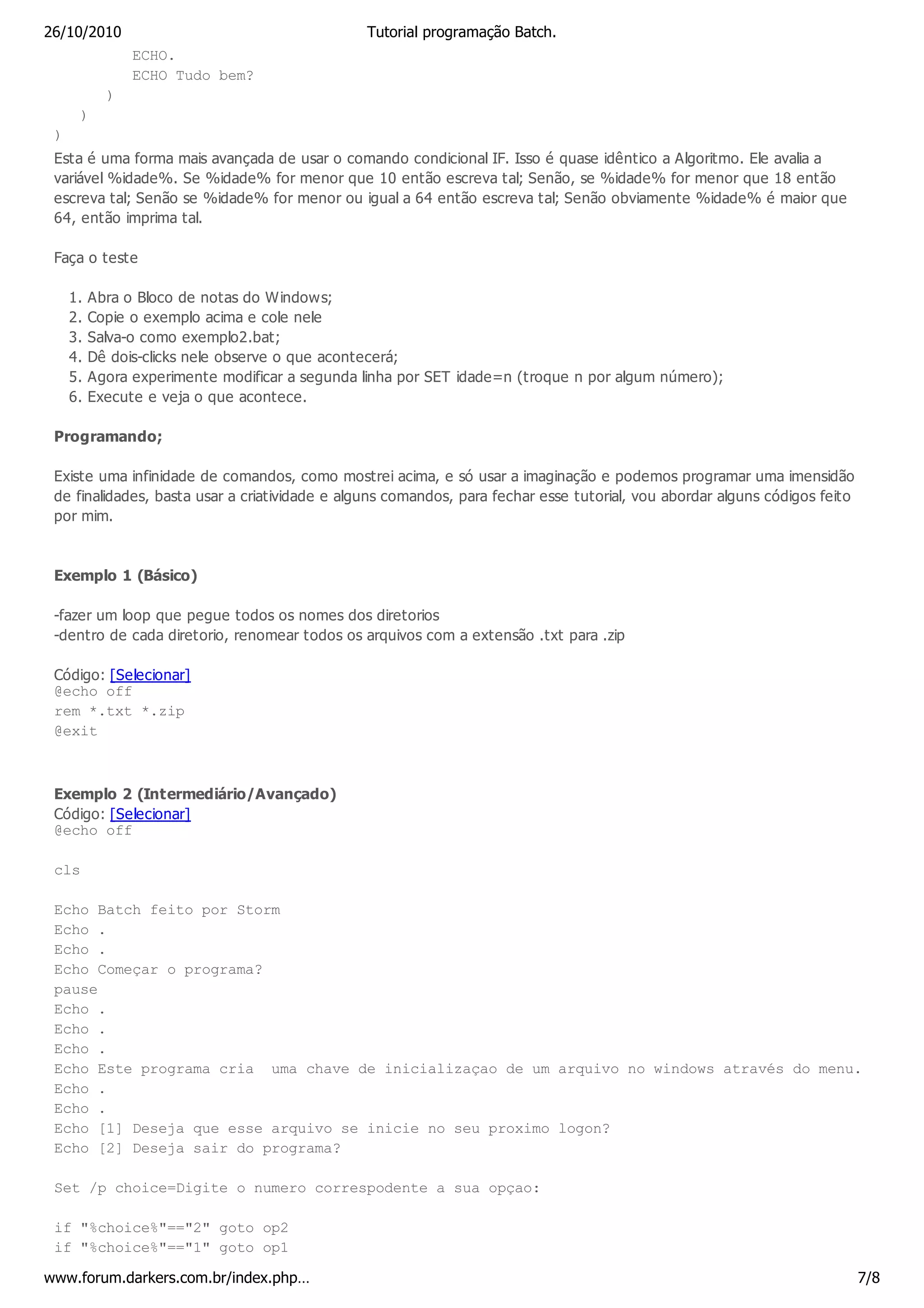 26/10/2010                                      Tutorial programação Batch.
                ECHO.
                ECHO Tudo bem?
            )
      )
 )
 Esta é uma forma mais avançada de usar o comando condicional IF. Isso é quase idêntico a Algoritmo. Ele avalia a
 variável %idade%. Se %idade% for menor que 10 então escreva tal; Senão, se %idade% for menor que 18 então
 escreva tal; Senão se %idade% for menor ou igual a 64 então escreva tal; Senão obviamente %idade% é maior que
 64, então imprima tal.

 Faça o teste

     1.   Abra o Bloco de notas do Windows;
     2.   Copie o exemplo acima e cole nele
     3.   Salva-o como exemplo2.bat;
     4.   Dê dois-clicks nele observe o que acontecerá;
     5.   Agora experimente modificar a segunda linha por SET idade=n (troque n por algum número);
     6.   Execute e veja o que acontece.

 Programando;

 Existe uma infinidade de comandos, como mostrei acima, e só usar a imaginação e podemos programar uma imensidão
 de finalidades, basta usar a criatividade e alguns comandos, para fechar esse tutorial, vou abordar alguns códigos feito
 por mim.



 Exemplo 1 (Básico)

 -fazer um loop que pegue todos os nomes dos diretorios
 -dentro de cada diretorio, renomear todos os arquivos com a extensão .txt para .zip

 Código: [Selecionar]
 @echo off
 rem *.txt *.zip
 @exit



 Exemplo 2 (Intermediário/Avançado)
 Código: [Selecionar]
 @echo off

 cls

 Echo Batch feito por Storm
 Echo .
 Echo .
 Echo Começar o programa?
 pause
 Echo .
 Echo .
 Echo .
 Echo Este programa cria uma chave de inicializaçao de um arquivo no windows através do menu.
 Echo .
 Echo .
 Echo [1] Deseja que esse arquivo se inicie no seu proximo logon?
 Echo [2] Deseja sair do programa?

 Set /p choice=Digite o numero correspodente a sua opçao:

 if "%choice%"=="2" goto op2
 if "%choice%"=="1" goto op1

www.forum.darkers.com.br/index.php…                                                                                         7/8
 
