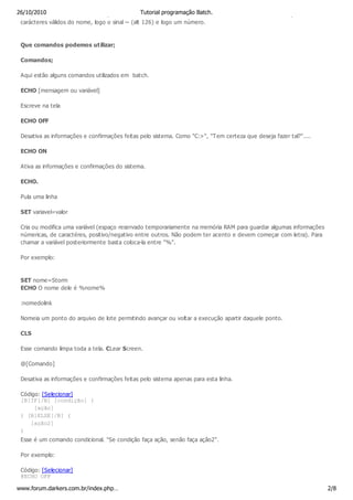 26/10/2010em ms-dos devo saber que este seráTutorial programação Batch. curto. Este se obtem os seis primeiros
 windows                                         reconvertido em seu nome
 carácteres válidos do nome, logo o sinal ~ (alt 126) e logo um número.



 Que comandos podemos utilizar;

 Comandos;

 Aqui estão alguns comandos utilizados em batch.

 ECHO [mensagem ou variável]

 Escreve na tela

 ECHO OFF

 Desativa as informações e confirmações feitas pelo sistema. Como "C:>", "Tem certeza que deseja fazer tal?"....

 ECHO ON

 Ativa as informações e confirmações do sistema.

 ECHO.

 Pula uma linha

 SET variavel=valor

 Cria ou modifica uma variável (espaço reservado temporariamente na memória RAM para guardar algumas informações
 númericas, de caractéres, positivo/negativo entre outros. Não podem ter acento e devem começar com letra). Para
 chamar a variável posteriormente basta coloca-la entre "%".

 Por exemplo:



 SET nome=Storm
 ECHO O nome dele é %nome%

 :nomedolink

 Nomeia um ponto do arquivo de lote permitindo avançar ou voltar a execução apartir daquele ponto.

 CLS

 Esse comando limpa toda a tela. CLear Screen.

 @[Comando]

 Desativa as informações e confirmações feitas pelo sistema apenas para esta linha.

 Código: [Selecionar]
 [B]IF[/B] [condição] (
      [ação]
 ) [B]ELSE[/B] (
    [ação2]
 )
 Esse é um comando condicional. "Se condição faça ação, senão faça ação2".

 Por exemplo:

 Código: [Selecionar]
 @ECHO OFF

www.forum.darkers.com.br/index.php…                                                                                2/8
 