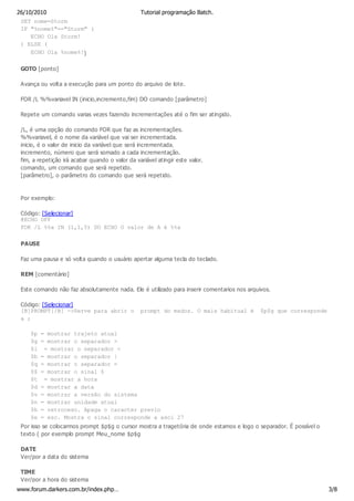 26/10/2010                                       Tutorial programação Batch.
 SET nome=Storm
 IF "%nome%"=="Storm" (
     ECHO Ola Storm!
 ) ELSE (
     ECHO Ola %nome%!)

 GOTO [ponto]

 Avança ou volta a execução para um ponto do arquivo de lote.

 FOR /L %%variavel IN (inicio,incremento,fim) DO comando [parâmetro]

 Repete um comando varias vezes fazendo incrementações até o fim ser atingido.

 /L, é uma opção do comando FOR que faz as incrementações.
 %%variavel, é o nome da variável que vai ser incrementada.
 inicio, é o valor de inicio da variável que será incrementada.
 incremento, número que será somado a cada incrementação.
 fim, a repetição irá acabar quando o valor da variável atingir este valor.
 comando, um comando que será repetido.
 [parâmetro], o parâmetro do comando que será repetido.



 Por exemplo:

 Código: [Selecionar]
 @ECHO OFF
 FOR /L %%a IN (1,1,5) DO ECHO O valor de A é %%a

 PAUSE

 Faz uma pausa e só volta quando o usuário apertar alguma tecla do teclado.

 REM [comentário]

 Este comando não faz absolutamente nada. Ele é utilizado para inserir comentarios nos arquivos.

 Código: [Selecionar]
 [B]PROMPT[/B] ->Serve para abrir o              prompt do msdos. O mais habitual é         $p$g que corresponde
 a ;

     $p   = mostrar trajeto atual
     $g   = mostrar o separador >
     $l    = mostrar o separador <
     $b   = mostrar o separador |
     $q   = mostrar o separador =
     $$   = mostrar o sinal $
     $t    = mostrar a hora
     $d   = mostrar a data
     $v   = mostrar a versão do sistema
     $n   = mostrar unidade atual
     $h   = retroceso. Apaga o caracter previo
     $e   = esc. Mostra o sinal corresponde a asci 27
 Por isso se colocarmos prompt $p$g o cursor mostra a tragetória de onde estamos e logo o separador. É possível o
 texto ( por exemplo prompt Meu_nome $p$g

 DATE
 Ver/por a data do sistema

 TIME
 Ver/por a hora do sistema
www.forum.darkers.com.br/index.php…                                                                                 3/8
 
