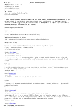 26/10/2010                                       Tutorial programação Batch.
 RENAME o REN nome1 nome2
 Mudar o nome do arquivo
 Ren nome1.txt nome2.txt

 TYPE arquiivo
 Mostra por pasta o conteúdo do arquivo;
 type nomedoarquivo.txt


 * Todos aqui listados são comandos de MS-DOS que foram criados especificamente para arquivos de lote.
 Se você precisar de mais detalhes sobre cada um deles basta digitar no MS-DOS (ou no prompt de
 comando do Windows) [comando]/? Todos comandos de MS-DOS também entram nesta lista incluindo
 chamadas de outros programas para este sistema.

 Comandos para programação

 EDIT arquivo

 Editor de textos utilizado para editar scripts e arquivos de texto.

 DEBUG arquivo parametros de arquivo
 Inicia o desassembler com o programa indicado que se colocam por parametros.

 CHOICEtexto opções

 Se utiliza em programas bat para dar elegir a um usuario entre um conjunto de opções
 A resposta se devolve mediante a variável errorlevel
 choice Eleja uma opçao snc

 Código: [Selecionar]
 if errorlevel 1 goto ...
 if errorlevel 2 goto ...
 if errorlevel 3 goto ...Este exemplo mostra a lateral "eleja uma opção e da a elejer s (sim), n (não) o C
 (continuar) por exemplo as tres seguintes linhas especificam aonde deve sair o fluxo do programa seguido da tecla
 pulsada.

 Variáveis

 A condição DEFINED verifica se uma variável já foi definida. Por exemplo, se a variável "x" estiver definida, então o
 resultado será positivo, senão negativo.
 Veja como ficaria:

 Código: [Selecionar]
 @ECHO OFF
 IF DEFINED x ( ECHO Positivo ) ELSE ( ECHO Negativo )

 Arquivos

 A condição EXIST verifica se existe algum arquivo. Por exemplo, se existir o arquivo "exemplo.bat" o resultado será
 positivo, senão negativo.
 Veja como ficaria:

 Código: [Selecionar]
 @ECHO OFF
 IF EXIST exemplo.bat ( ECHO Positivo ) ELSE ( ECHO Negativo )
 Esta condição não para por aí. No sistema MS-DOS, você pode fazer uma "pesquisa" na pasta em que está por um
 arquivo digitando parte dele. Você usa "*" para indicar a(s) parte(s) que você não sabe. Por exemplo, se existir algum
 arquivo com a extensão ".bat" na pasta atual o resultado será positivo, senão negativo.
 Veja como ficaria:

 Código: [Selecionar]
www.forum.darkers.com.br/index.php…                                                                                       5/8
 