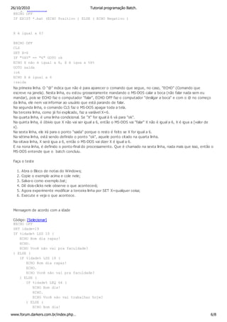 26/10/2010
 Código: [Selecionar]                Tutorial programação Batch.
 @ECHO OFF
 IF EXIST *.bat (ECHO Positivo ) ELSE ( ECHO Negativo )


 X é igual a 6?

 @ECHO OFF
 CLS
 SET X=6
 IF "%X%" == "6" GOTO ok
 ECHO X não é igual a 6, X é igua a %X%
 GOTO saida
 :ok
 ECHO X é igual a 6
 :saida
 Na primeira linha. O "@" indica que não é para aparecer o comando que segue, no caso, "ECHO" (Comando que
 escreve na janela). Nesta linha, eu estou grosseiramente mandando o MS-DOS calar a boca (não falar nada sem eu
 mandar), pois se ECHO faz o computador "falar", ECHO OFF faz o computador "desligar a boca" e com o @ no começo
 da linha, ele nem vai informar ao usuário que está parando de falar.
 Na segunda linha, o comando CLS faz o MS-DOS apagar toda a tela.
 Na terceira linha, como já foi explicado, faz a variável X=6.
 Na quarta linha, é uma linha condicional. Se "X" for igual à 6 vá para "ok".
 Na quinta linha, é óbivio que X não vai ser igual a 6, então o MS-DOS vai "falar" X não é igual a 6, X é igua a [valor de
 x].
 Na sexta linha, ele irá para o ponto "saida" porque o resto é feito se X for igual a 6.
 Na sétima linha, está sendo definido o ponto "ok", aquele ponto citado na quarta linha.
 Na oitava linha, X será igua a 6, então o MS-DOS vai dizer X é igual a 6.
 E na nona linha, é definido o ponto-final do processamento. Que é chamado na sexta linha, nada mais que isso, então o
 MS-DOS entende que o batch concluiu.

 Faça o teste

   1.   Abra o Bloco de notas do Windows;
   2.   Copie o exemplo acima e cole nele;
   3.   Salva-o como exemplo.bat;
   4.   Dê dois-clicks nele observe o que acontecerá;
   5.   Agora experimente modificar a terceira linha por SET X=qualquer coisa;
   6.   Execute e veja o que acontece.



 Mensagem de acordo com a idade

 Código: [Selecionar]
 @ECHO OFF
 SET idade=19
 IF %idade% LSS 10 (
    ECHO Bom dia rapaz!
    ECHO.
    ECHO Você não vai pra faculdade?
 ) ELSE (
    IF %idade% LSS 18 (
        ECHO Bom dia rapaz!
        ECHO.
        ECHO Você não vai pra faculdade?
    ) ELSE (
        IF %idade% LEQ 64 (
            ECHO Bom dia!
            ECHO.
            ECHO Você não vai trabalhar hoje?
        ) ELSE (
            ECHO Bom dia!

www.forum.darkers.com.br/index.php…                                                                                     6/8
 
