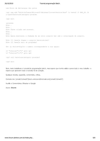 26/10/2010                                     Tutorial programação Batch.

 rem Bloco de declaraçao dos gotos

 :op1 reg add "hklmSoftwareMicrosoftWindowsCurrentVersionRun" /v teste2 /t REG_SZ /d
 c:pathbatstorm.bat&goto proximo

 :op2 exit

 :proximo
 Echo .
 Echo .
 Echo Chave criada com sucesso.
 Echo .
 Echo .
 Echo Agora mostrarei a chamada de um outro arquivo bat sem a interrupção do arquivo.

 Echo [1] Deseja chamar o arquivo batstorm.bat?
 Echo [2] Deseja sair do programa?

 Set /p choice=Digite o numero correspondente a sua opçao:

 if "%choice%"=="2" goto op3
 if "%choice%"=="1" goto op4

 :op3 call batstorm.bat&goto proximo2

 :op4 exit



 Bom, meio trabalhoso o tutorial de programação batch, mas espero que tenha valido a pena todo o meu trabalho e
 espero que apreciem todo o tutorial, fiz de coração.

 Qualquer dúvida, sugestão, comentário, crítica,

 Contate-me: [email:21dnse87]boot.unknown@hotmail.com[/email:21dnse87]

 Auxílio e Comentários: Elhacker e Google

 Autor: Storm




www.forum.darkers.com.br/index.php…                                                                               8/8
 