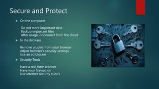 Secure and Protect
 On the computer
Do not store important data
Backup important files
After usage, disconnect from the cloud
 In the Browser
Remove plugins from your browser
Adjust browser’s security settings
Use an ad blocker
 Security Tools
Have a real time scanner
Have your firewall on
Use internet security suite’s
 