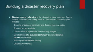 Building a disaster recovery plan
 Disaster recovery planning is the plan put in place to recover from a
disaster or interruption of key services. The business continuity plan
includes:
 Creating of business continuity and disaster recovery policy
 Business impact analysis
 Classification of operations and criticality analysis
 Development of a business continuity plan and disaster
recover procedures
 Training and awareness, Testing
 Ongoing Monitoring
 