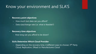 Know your environment and SLA’S
• Recovery point objectives
• How much lost data can you afford?
• Data size/change rate (i.e. what is feasible?)
• Recovery time objectives
• How long can you afford to be down?
• SLA’s Determine Which Cloud Provider
• Depending on the recovery time, 4 different ways to choose: 3RD Party
Cloud, Replication, DRaaS or Manufacturers Cloud
 