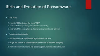 Birth and Evolution of Ransomware
 Early Years
1. Born in 1989 and given the name “AIDS”
2. Focused attacks primarily in the healthcare industry
3. Encrypted files on a system and demanded ransom to decrypt them
 Evolution and Adaptability
1. Utilization of more sophisticated algorithms such as RSA
2. Usage and ransom of cryptocurrencies like bitcoin to maintain anonymity.
3. Pre-built infrastructures and AES-256 encryption promote wide distribution.
 