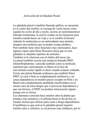 Activación de la Glándula Pineal


La glándula pineal o también llamada epífisis, se encuentra
en el centro del cerebro, se encarga de varias tareas como
regular los ciclos de día y noche, secreta un neurotransmisor
llamado melatonina, la cual la venden en las farmacias para
tomarla cuando haces un viaje y se te cambia el horario.
Además la melatonina es un antioxidante muy potente,
imagina una medicina que tu propio cuerpo produce.
Pero también tiene otras funciones muy interesantes, hace
algunos siglos atrás René Descartes decía que en esta
glándula se alojaban espíritus de animales.
También se le relaciona con el chakra del tercer ojo.
La pineal también secreta una sustancia llamada DMT
(dimetiltriptamina) conocida también como la molécula
espiritual que curiosamente se libera en la fase de
movimiento ocular rápido es decir cuando estamos soñando.
Existe una planta llamada ayahuasca que también libera
DMT, la cual si bien es completamente inofensiva y no
causa dependencia en muchos países excepto en Perú y en
Brasil está completamente prohibida clasificándose en el
mismo saco de otras drogas que si provocan dependencia y
que son tóxicas, el DMT no produce intoxicación alguna
porque nos es tóxica.
Los chamanes conocían hace muchos años la planta que
produce esta sustancia y la utilizan hasta el día de hoy en
rituales incluso por clínicas para curar a drogo dependientes.
El problema es que activar la glándula pineal requiere
muchos años y esfuerzo, es un proceso muy trabajoso, por lo
 