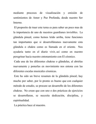 mediante    procesos   de   visualización   y   emisión   de
sentimientos de Amor y Paz Profunda, desde nuestro Ser
Interno.
El proposito de traer este tema es para saber un poco mas de
la importancia de uno de nuestros guardianes invisibles. La
glándula pineal, como hemos leído arriba, tiene funciones
tan importantes que si desarrolláramos nuevamente esta
glándula o chakra como es llamada en el oriente. Nos
ayudaría tanto en el diario vivir, así como en nuestro
peregrinar hacia nuestro entonamiento con El cósmico.
Cada una de los diferentes chakras o glándulas, al abrirlas
nuevamente y ponerlas en movimiento nos entona con las
diferentes escalas musicales cósmicas.
Este ha sido un breve resumen de la glándula pineal; hay
mucho por saber, por lo pronto es bueno que con cualquier
método de estudio, se procure un desarrollo de los diferentes
chakras. No crean que con uno o dos prácticas de ejercicios
se desarrollaran, se necesita dedicación, disciplina, y
espiritualidad.
La práctica hace al maestro.
 