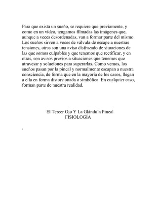 Para que exista un sueño, se requiere que previamente, y
como en un vídeo, tengamos filmadas las imágenes que,
aunque a veces desordenadas, van a formar parte del mismo.
Los sueños sirven a veces de válvula de escape a nuestras
tensiones, otras son una aviso disfrazado de situaciones de
las que somos culpables y que tenemos que rectificar, y en
otras, son avisos previos a situaciones que tenemos que
atravesar y soluciones para superarlas. Como vemos, los
sueños pasan por la pineal y normalmente escapan a nuestra
consciencia, de forma que en la mayoría de los casos, llegan
a ella en forma distorsionada o simbólica. En cualquier caso,
forman parte de nuestra realidad.




             El Tercer Ojo Y La Glándula Pineal
                       FISIOLOGÍA

.
 
